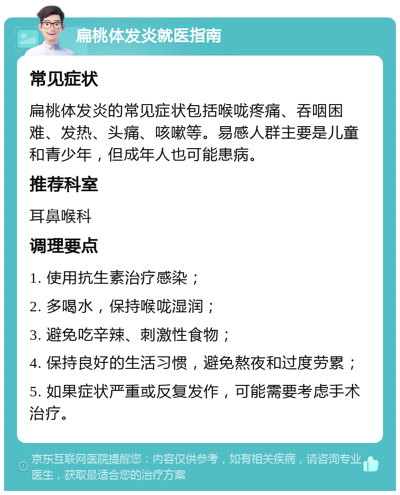 扁桃体发炎就医指南 常见症状 扁桃体发炎的常见症状包括喉咙疼痛、吞咽困难、发热、头痛、咳嗽等。易感人群主要是儿童和青少年，但成年人也可能患病。 推荐科室 耳鼻喉科 调理要点 1. 使用抗生素治疗感染； 2. 多喝水，保持喉咙湿润； 3. 避免吃辛辣、刺激性食物； 4. 保持良好的生活习惯，避免熬夜和过度劳累； 5. 如果症状严重或反复发作，可能需要考虑手术治疗。