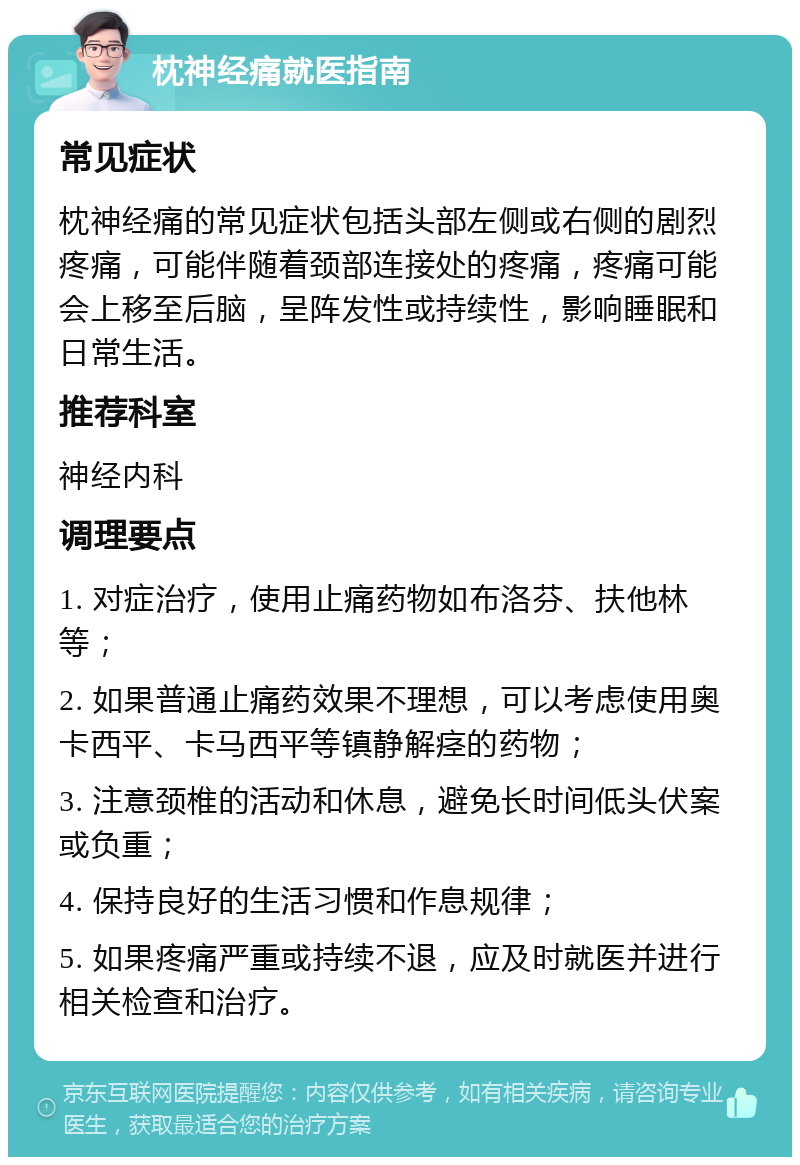 枕神经痛就医指南 常见症状 枕神经痛的常见症状包括头部左侧或右侧的剧烈疼痛，可能伴随着颈部连接处的疼痛，疼痛可能会上移至后脑，呈阵发性或持续性，影响睡眠和日常生活。 推荐科室 神经内科 调理要点 1. 对症治疗，使用止痛药物如布洛芬、扶他林等； 2. 如果普通止痛药效果不理想，可以考虑使用奥卡西平、卡马西平等镇静解痉的药物； 3. 注意颈椎的活动和休息，避免长时间低头伏案或负重； 4. 保持良好的生活习惯和作息规律； 5. 如果疼痛严重或持续不退，应及时就医并进行相关检查和治疗。