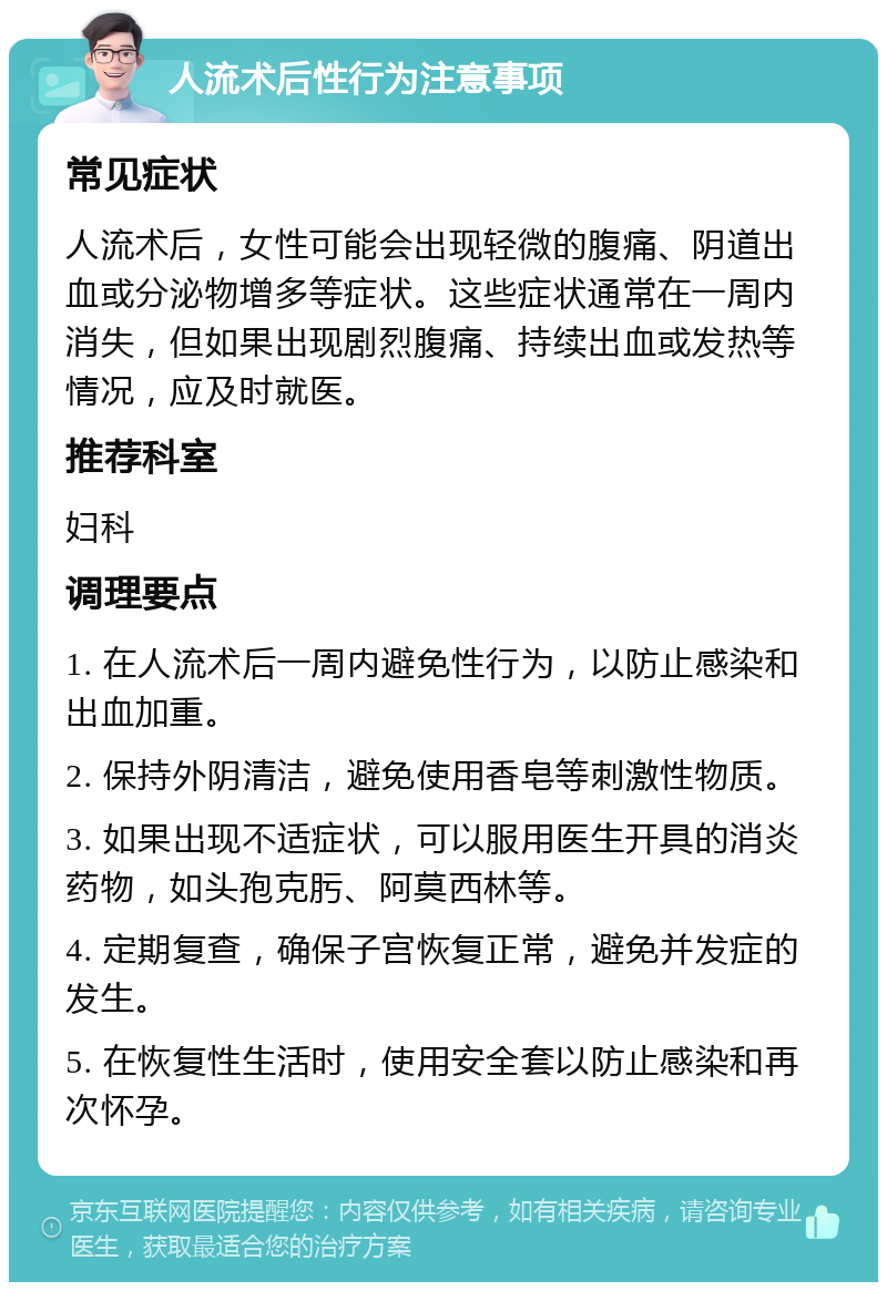 人流术后性行为注意事项 常见症状 人流术后，女性可能会出现轻微的腹痛、阴道出血或分泌物增多等症状。这些症状通常在一周内消失，但如果出现剧烈腹痛、持续出血或发热等情况，应及时就医。 推荐科室 妇科 调理要点 1. 在人流术后一周内避免性行为，以防止感染和出血加重。 2. 保持外阴清洁，避免使用香皂等刺激性物质。 3. 如果出现不适症状，可以服用医生开具的消炎药物，如头孢克肟、阿莫西林等。 4. 定期复查，确保子宫恢复正常，避免并发症的发生。 5. 在恢复性生活时，使用安全套以防止感染和再次怀孕。