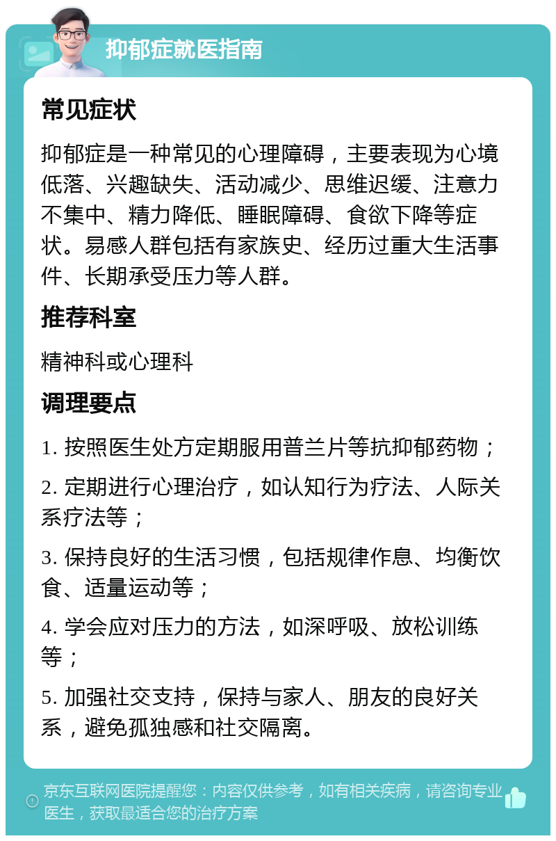 抑郁症就医指南 常见症状 抑郁症是一种常见的心理障碍，主要表现为心境低落、兴趣缺失、活动减少、思维迟缓、注意力不集中、精力降低、睡眠障碍、食欲下降等症状。易感人群包括有家族史、经历过重大生活事件、长期承受压力等人群。 推荐科室 精神科或心理科 调理要点 1. 按照医生处方定期服用普兰片等抗抑郁药物； 2. 定期进行心理治疗，如认知行为疗法、人际关系疗法等； 3. 保持良好的生活习惯，包括规律作息、均衡饮食、适量运动等； 4. 学会应对压力的方法，如深呼吸、放松训练等； 5. 加强社交支持，保持与家人、朋友的良好关系，避免孤独感和社交隔离。