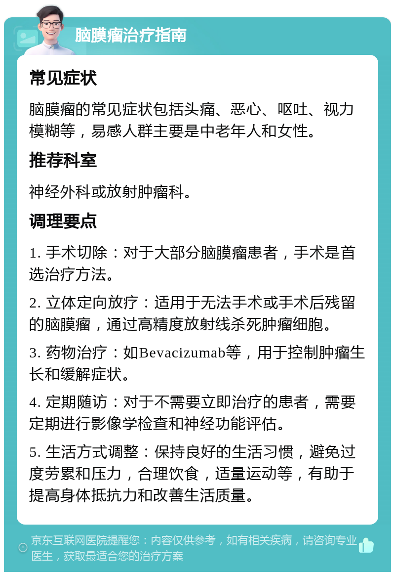 脑膜瘤治疗指南 常见症状 脑膜瘤的常见症状包括头痛、恶心、呕吐、视力模糊等，易感人群主要是中老年人和女性。 推荐科室 神经外科或放射肿瘤科。 调理要点 1. 手术切除：对于大部分脑膜瘤患者，手术是首选治疗方法。 2. 立体定向放疗：适用于无法手术或手术后残留的脑膜瘤，通过高精度放射线杀死肿瘤细胞。 3. 药物治疗：如Bevacizumab等，用于控制肿瘤生长和缓解症状。 4. 定期随访：对于不需要立即治疗的患者，需要定期进行影像学检查和神经功能评估。 5. 生活方式调整：保持良好的生活习惯，避免过度劳累和压力，合理饮食，适量运动等，有助于提高身体抵抗力和改善生活质量。