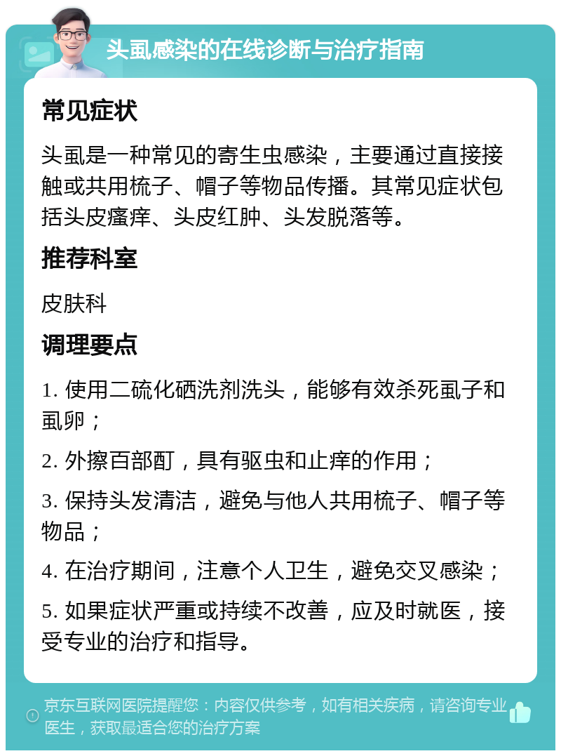 头虱感染的在线诊断与治疗指南 常见症状 头虱是一种常见的寄生虫感染，主要通过直接接触或共用梳子、帽子等物品传播。其常见症状包括头皮瘙痒、头皮红肿、头发脱落等。 推荐科室 皮肤科 调理要点 1. 使用二硫化硒洗剂洗头，能够有效杀死虱子和虱卵； 2. 外擦百部酊，具有驱虫和止痒的作用； 3. 保持头发清洁，避免与他人共用梳子、帽子等物品； 4. 在治疗期间，注意个人卫生，避免交叉感染； 5. 如果症状严重或持续不改善，应及时就医，接受专业的治疗和指导。