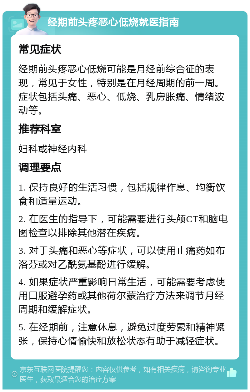 经期前头疼恶心低烧就医指南 常见症状 经期前头疼恶心低烧可能是月经前综合征的表现，常见于女性，特别是在月经周期的前一周。症状包括头痛、恶心、低烧、乳房胀痛、情绪波动等。 推荐科室 妇科或神经内科 调理要点 1. 保持良好的生活习惯，包括规律作息、均衡饮食和适量运动。 2. 在医生的指导下，可能需要进行头颅CT和脑电图检查以排除其他潜在疾病。 3. 对于头痛和恶心等症状，可以使用止痛药如布洛芬或对乙酰氨基酚进行缓解。 4. 如果症状严重影响日常生活，可能需要考虑使用口服避孕药或其他荷尔蒙治疗方法来调节月经周期和缓解症状。 5. 在经期前，注意休息，避免过度劳累和精神紧张，保持心情愉快和放松状态有助于减轻症状。