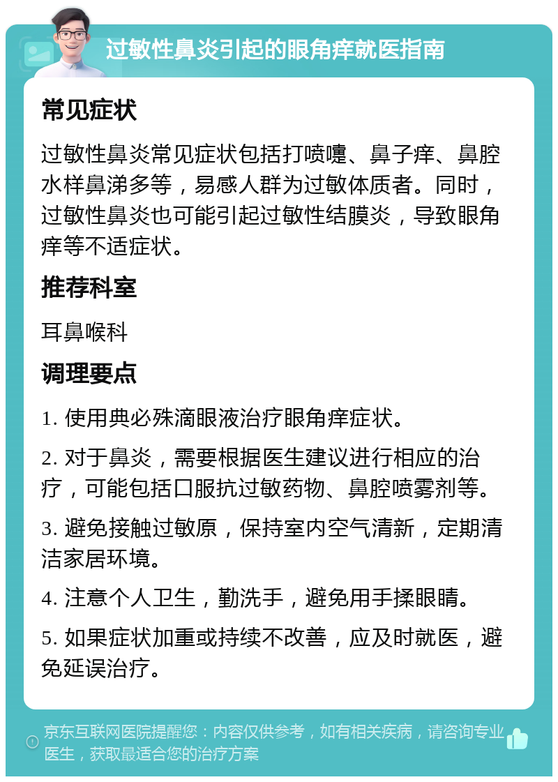 过敏性鼻炎引起的眼角痒就医指南 常见症状 过敏性鼻炎常见症状包括打喷嚏、鼻子痒、鼻腔水样鼻涕多等，易感人群为过敏体质者。同时，过敏性鼻炎也可能引起过敏性结膜炎，导致眼角痒等不适症状。 推荐科室 耳鼻喉科 调理要点 1. 使用典必殊滴眼液治疗眼角痒症状。 2. 对于鼻炎，需要根据医生建议进行相应的治疗，可能包括口服抗过敏药物、鼻腔喷雾剂等。 3. 避免接触过敏原，保持室内空气清新，定期清洁家居环境。 4. 注意个人卫生，勤洗手，避免用手揉眼睛。 5. 如果症状加重或持续不改善，应及时就医，避免延误治疗。