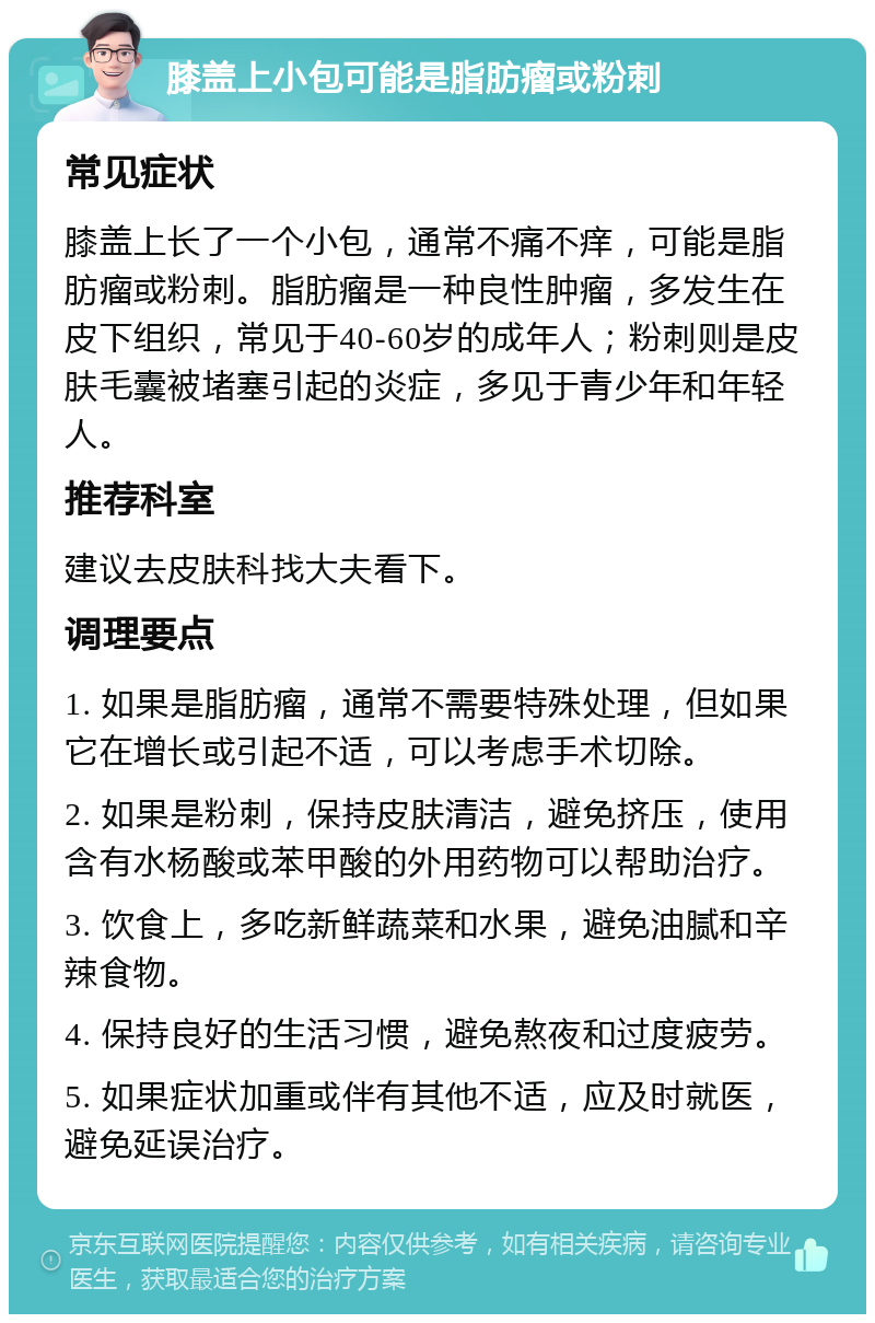 膝盖上小包可能是脂肪瘤或粉刺 常见症状 膝盖上长了一个小包，通常不痛不痒，可能是脂肪瘤或粉刺。脂肪瘤是一种良性肿瘤，多发生在皮下组织，常见于40-60岁的成年人；粉刺则是皮肤毛囊被堵塞引起的炎症，多见于青少年和年轻人。 推荐科室 建议去皮肤科找大夫看下。 调理要点 1. 如果是脂肪瘤，通常不需要特殊处理，但如果它在增长或引起不适，可以考虑手术切除。 2. 如果是粉刺，保持皮肤清洁，避免挤压，使用含有水杨酸或苯甲酸的外用药物可以帮助治疗。 3. 饮食上，多吃新鲜蔬菜和水果，避免油腻和辛辣食物。 4. 保持良好的生活习惯，避免熬夜和过度疲劳。 5. 如果症状加重或伴有其他不适，应及时就医，避免延误治疗。