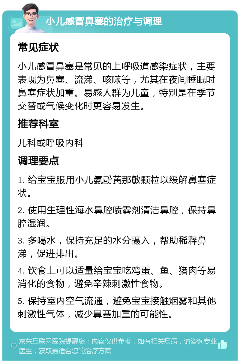 小儿感冒鼻塞的治疗与调理 常见症状 小儿感冒鼻塞是常见的上呼吸道感染症状，主要表现为鼻塞、流涕、咳嗽等，尤其在夜间睡眠时鼻塞症状加重。易感人群为儿童，特别是在季节交替或气候变化时更容易发生。 推荐科室 儿科或呼吸内科 调理要点 1. 给宝宝服用小儿氨酚黄那敏颗粒以缓解鼻塞症状。 2. 使用生理性海水鼻腔喷雾剂清洁鼻腔，保持鼻腔湿润。 3. 多喝水，保持充足的水分摄入，帮助稀释鼻涕，促进排出。 4. 饮食上可以适量给宝宝吃鸡蛋、鱼、猪肉等易消化的食物，避免辛辣刺激性食物。 5. 保持室内空气流通，避免宝宝接触烟雾和其他刺激性气体，减少鼻塞加重的可能性。