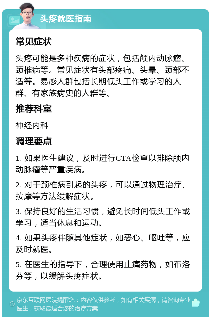 头疼就医指南 常见症状 头疼可能是多种疾病的症状，包括颅内动脉瘤、颈椎病等。常见症状有头部疼痛、头晕、颈部不适等。易感人群包括长期低头工作或学习的人群、有家族病史的人群等。 推荐科室 神经内科 调理要点 1. 如果医生建议，及时进行CTA检查以排除颅内动脉瘤等严重疾病。 2. 对于颈椎病引起的头疼，可以通过物理治疗、按摩等方法缓解症状。 3. 保持良好的生活习惯，避免长时间低头工作或学习，适当休息和运动。 4. 如果头疼伴随其他症状，如恶心、呕吐等，应及时就医。 5. 在医生的指导下，合理使用止痛药物，如布洛芬等，以缓解头疼症状。