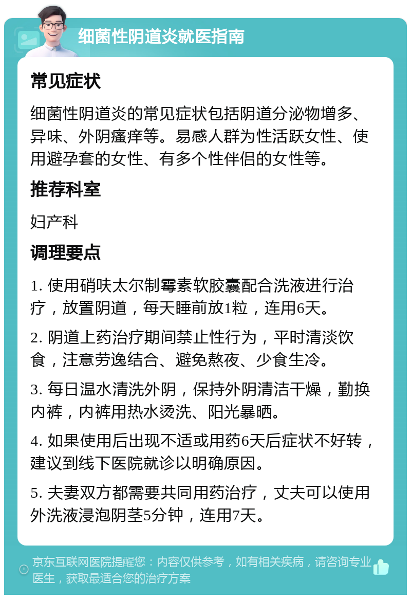 细菌性阴道炎就医指南 常见症状 细菌性阴道炎的常见症状包括阴道分泌物增多、异味、外阴瘙痒等。易感人群为性活跃女性、使用避孕套的女性、有多个性伴侣的女性等。 推荐科室 妇产科 调理要点 1. 使用硝呋太尔制霉素软胶囊配合洗液进行治疗，放置阴道，每天睡前放1粒，连用6天。 2. 阴道上药治疗期间禁止性行为，平时清淡饮食，注意劳逸结合、避免熬夜、少食生冷。 3. 每日温水清洗外阴，保持外阴清洁干燥，勤换内裤，内裤用热水烫洗、阳光暴晒。 4. 如果使用后出现不适或用药6天后症状不好转，建议到线下医院就诊以明确原因。 5. 夫妻双方都需要共同用药治疗，丈夫可以使用外洗液浸泡阴茎5分钟，连用7天。