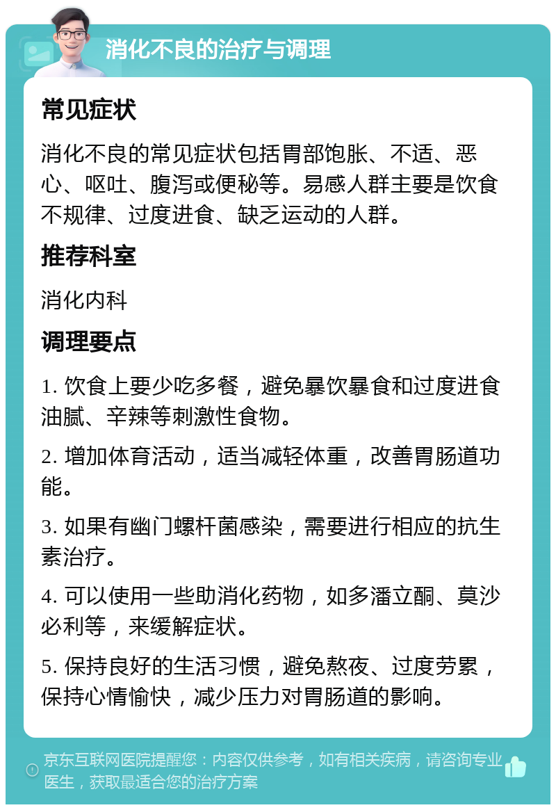 消化不良的治疗与调理 常见症状 消化不良的常见症状包括胃部饱胀、不适、恶心、呕吐、腹泻或便秘等。易感人群主要是饮食不规律、过度进食、缺乏运动的人群。 推荐科室 消化内科 调理要点 1. 饮食上要少吃多餐，避免暴饮暴食和过度进食油腻、辛辣等刺激性食物。 2. 增加体育活动，适当减轻体重，改善胃肠道功能。 3. 如果有幽门螺杆菌感染，需要进行相应的抗生素治疗。 4. 可以使用一些助消化药物，如多潘立酮、莫沙必利等，来缓解症状。 5. 保持良好的生活习惯，避免熬夜、过度劳累，保持心情愉快，减少压力对胃肠道的影响。