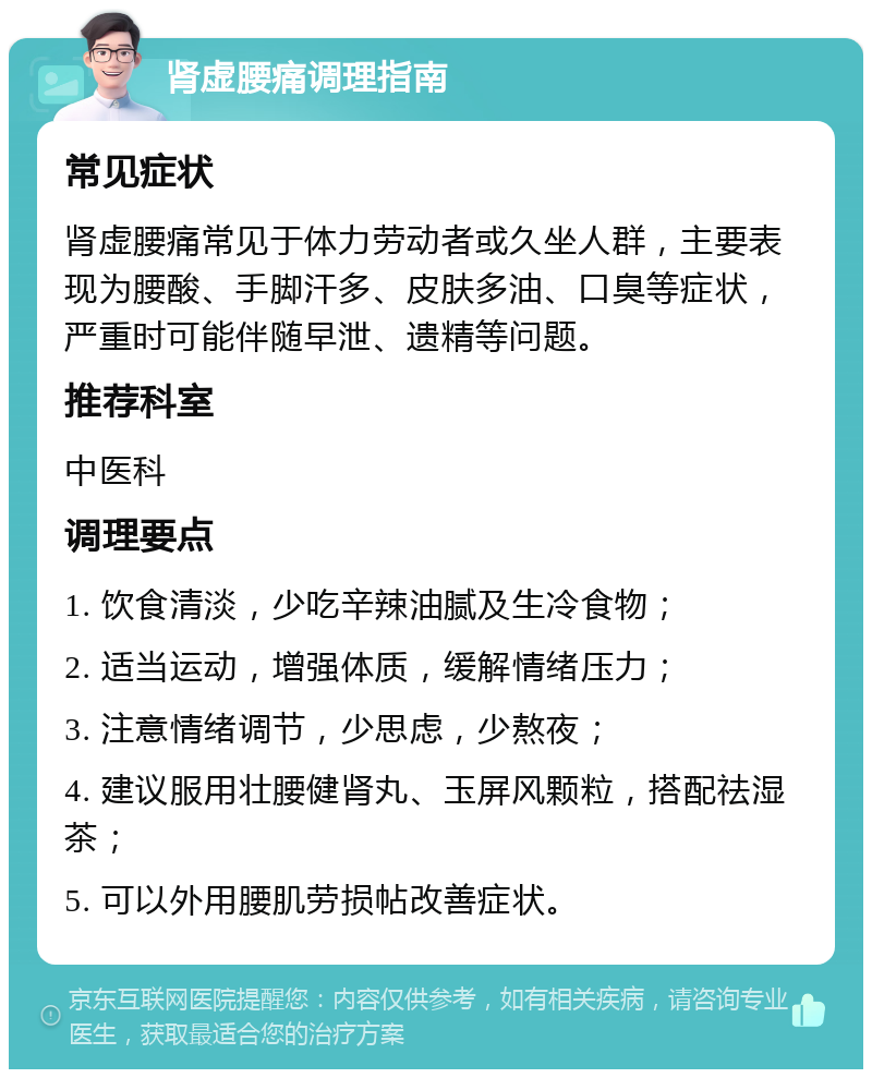 肾虚腰痛调理指南 常见症状 肾虚腰痛常见于体力劳动者或久坐人群，主要表现为腰酸、手脚汗多、皮肤多油、口臭等症状，严重时可能伴随早泄、遗精等问题。 推荐科室 中医科 调理要点 1. 饮食清淡，少吃辛辣油腻及生冷食物； 2. 适当运动，增强体质，缓解情绪压力； 3. 注意情绪调节，少思虑，少熬夜； 4. 建议服用壮腰健肾丸、玉屏风颗粒，搭配祛湿茶； 5. 可以外用腰肌劳损帖改善症状。