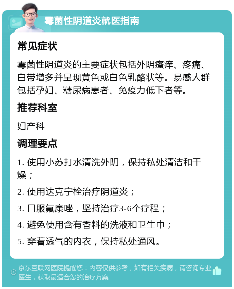 霉菌性阴道炎就医指南 常见症状 霉菌性阴道炎的主要症状包括外阴瘙痒、疼痛、白带增多并呈现黄色或白色乳酪状等。易感人群包括孕妇、糖尿病患者、免疫力低下者等。 推荐科室 妇产科 调理要点 1. 使用小苏打水清洗外阴，保持私处清洁和干燥； 2. 使用达克宁栓治疗阴道炎； 3. 口服氟康唑，坚持治疗3-6个疗程； 4. 避免使用含有香料的洗液和卫生巾； 5. 穿着透气的内衣，保持私处通风。