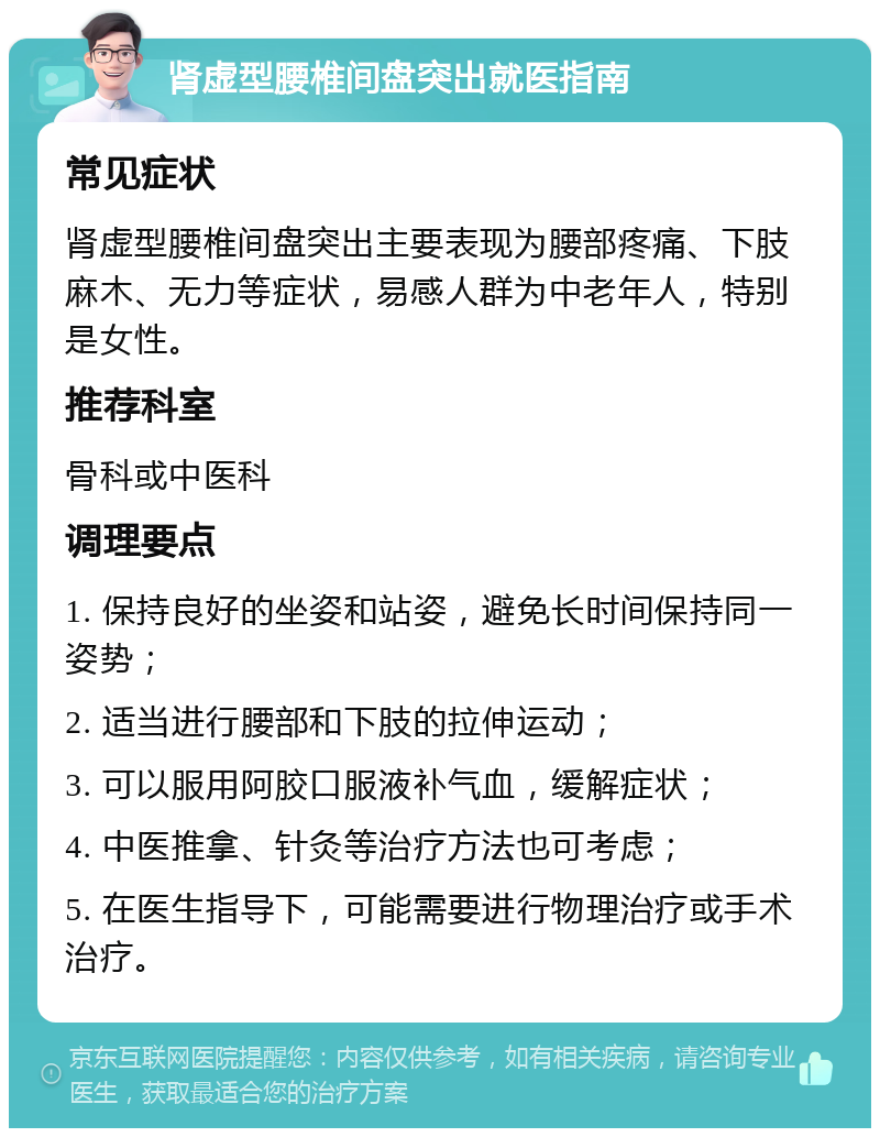 肾虚型腰椎间盘突出就医指南 常见症状 肾虚型腰椎间盘突出主要表现为腰部疼痛、下肢麻木、无力等症状，易感人群为中老年人，特别是女性。 推荐科室 骨科或中医科 调理要点 1. 保持良好的坐姿和站姿，避免长时间保持同一姿势； 2. 适当进行腰部和下肢的拉伸运动； 3. 可以服用阿胶口服液补气血，缓解症状； 4. 中医推拿、针灸等治疗方法也可考虑； 5. 在医生指导下，可能需要进行物理治疗或手术治疗。