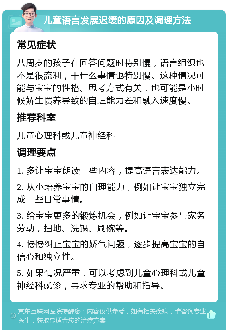 儿童语言发展迟缓的原因及调理方法 常见症状 八周岁的孩子在回答问题时特别慢，语言组织也不是很流利，干什么事情也特别慢。这种情况可能与宝宝的性格、思考方式有关，也可能是小时候娇生惯养导致的自理能力差和融入速度慢。 推荐科室 儿童心理科或儿童神经科 调理要点 1. 多让宝宝朗读一些内容，提高语言表达能力。 2. 从小培养宝宝的自理能力，例如让宝宝独立完成一些日常事情。 3. 给宝宝更多的锻炼机会，例如让宝宝参与家务劳动，扫地、洗锅、刷碗等。 4. 慢慢纠正宝宝的娇气问题，逐步提高宝宝的自信心和独立性。 5. 如果情况严重，可以考虑到儿童心理科或儿童神经科就诊，寻求专业的帮助和指导。