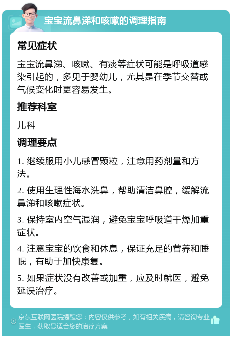 宝宝流鼻涕和咳嗽的调理指南 常见症状 宝宝流鼻涕、咳嗽、有痰等症状可能是呼吸道感染引起的，多见于婴幼儿，尤其是在季节交替或气候变化时更容易发生。 推荐科室 儿科 调理要点 1. 继续服用小儿感冒颗粒，注意用药剂量和方法。 2. 使用生理性海水洗鼻，帮助清洁鼻腔，缓解流鼻涕和咳嗽症状。 3. 保持室内空气湿润，避免宝宝呼吸道干燥加重症状。 4. 注意宝宝的饮食和休息，保证充足的营养和睡眠，有助于加快康复。 5. 如果症状没有改善或加重，应及时就医，避免延误治疗。