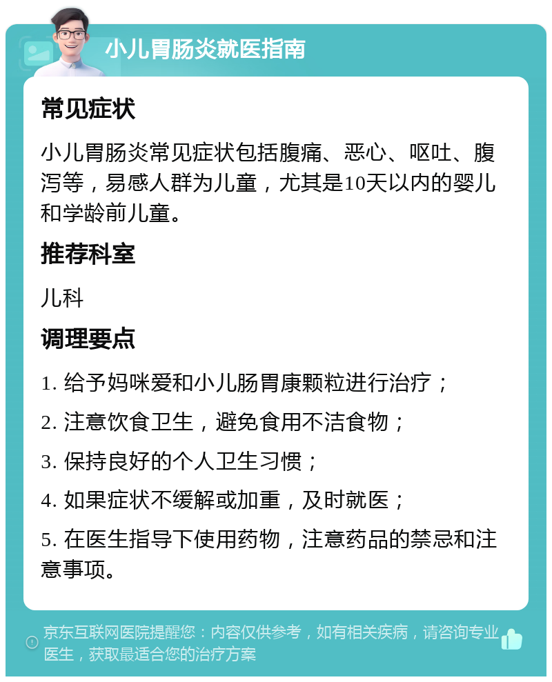 小儿胃肠炎就医指南 常见症状 小儿胃肠炎常见症状包括腹痛、恶心、呕吐、腹泻等，易感人群为儿童，尤其是10天以内的婴儿和学龄前儿童。 推荐科室 儿科 调理要点 1. 给予妈咪爱和小儿肠胃康颗粒进行治疗； 2. 注意饮食卫生，避免食用不洁食物； 3. 保持良好的个人卫生习惯； 4. 如果症状不缓解或加重，及时就医； 5. 在医生指导下使用药物，注意药品的禁忌和注意事项。