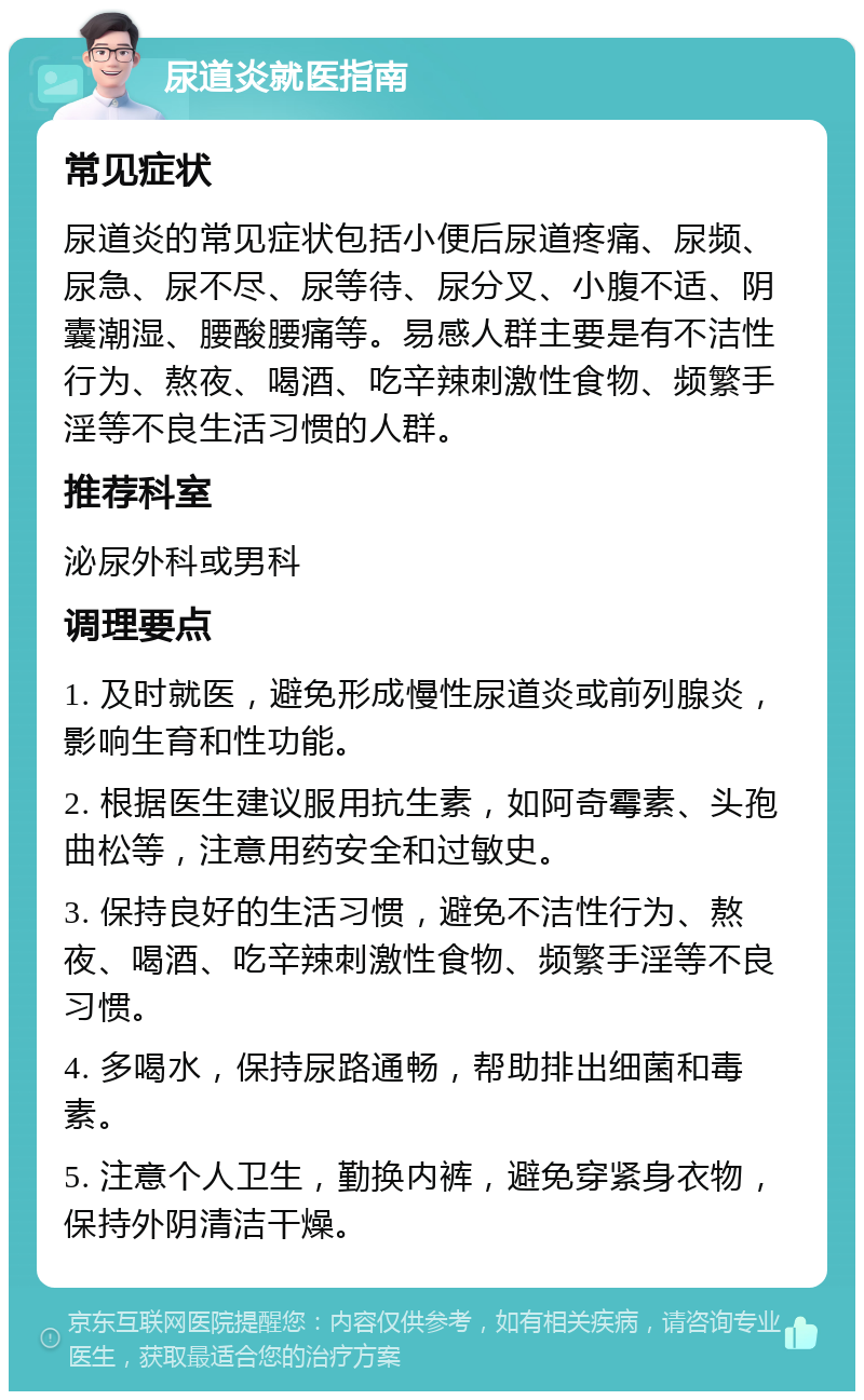 尿道炎就医指南 常见症状 尿道炎的常见症状包括小便后尿道疼痛、尿频、尿急、尿不尽、尿等待、尿分叉、小腹不适、阴囊潮湿、腰酸腰痛等。易感人群主要是有不洁性行为、熬夜、喝酒、吃辛辣刺激性食物、频繁手淫等不良生活习惯的人群。 推荐科室 泌尿外科或男科 调理要点 1. 及时就医，避免形成慢性尿道炎或前列腺炎，影响生育和性功能。 2. 根据医生建议服用抗生素，如阿奇霉素、头孢曲松等，注意用药安全和过敏史。 3. 保持良好的生活习惯，避免不洁性行为、熬夜、喝酒、吃辛辣刺激性食物、频繁手淫等不良习惯。 4. 多喝水，保持尿路通畅，帮助排出细菌和毒素。 5. 注意个人卫生，勤换内裤，避免穿紧身衣物，保持外阴清洁干燥。