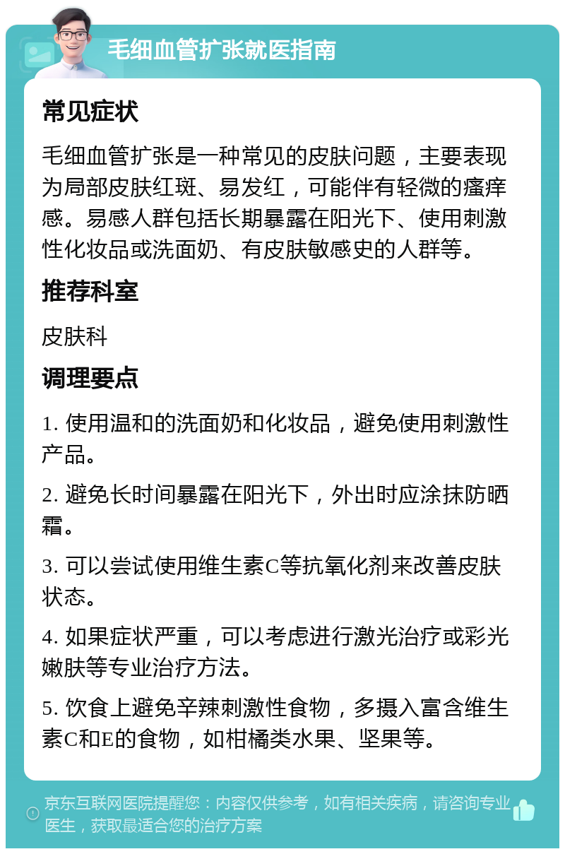 毛细血管扩张就医指南 常见症状 毛细血管扩张是一种常见的皮肤问题，主要表现为局部皮肤红斑、易发红，可能伴有轻微的瘙痒感。易感人群包括长期暴露在阳光下、使用刺激性化妆品或洗面奶、有皮肤敏感史的人群等。 推荐科室 皮肤科 调理要点 1. 使用温和的洗面奶和化妆品，避免使用刺激性产品。 2. 避免长时间暴露在阳光下，外出时应涂抹防晒霜。 3. 可以尝试使用维生素C等抗氧化剂来改善皮肤状态。 4. 如果症状严重，可以考虑进行激光治疗或彩光嫩肤等专业治疗方法。 5. 饮食上避免辛辣刺激性食物，多摄入富含维生素C和E的食物，如柑橘类水果、坚果等。