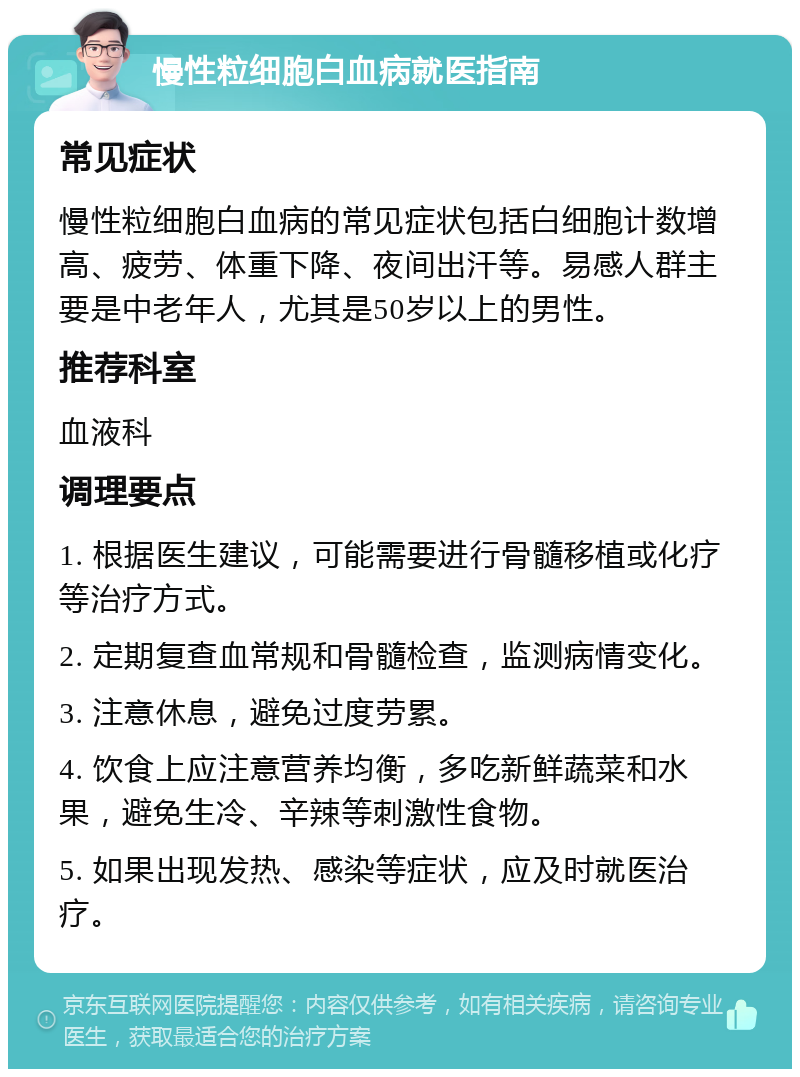 慢性粒细胞白血病就医指南 常见症状 慢性粒细胞白血病的常见症状包括白细胞计数增高、疲劳、体重下降、夜间出汗等。易感人群主要是中老年人，尤其是50岁以上的男性。 推荐科室 血液科 调理要点 1. 根据医生建议，可能需要进行骨髓移植或化疗等治疗方式。 2. 定期复查血常规和骨髓检查，监测病情变化。 3. 注意休息，避免过度劳累。 4. 饮食上应注意营养均衡，多吃新鲜蔬菜和水果，避免生冷、辛辣等刺激性食物。 5. 如果出现发热、感染等症状，应及时就医治疗。