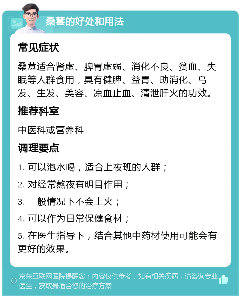 桑葚的好处和用法 常见症状 桑葚适合肾虚、脾胃虚弱、消化不良、贫血、失眠等人群食用，具有健脾、益胃、助消化、乌发、生发、美容、凉血止血、清泄肝火的功效。 推荐科室 中医科或营养科 调理要点 1. 可以泡水喝，适合上夜班的人群； 2. 对经常熬夜有明目作用； 3. 一般情况下不会上火； 4. 可以作为日常保健食材； 5. 在医生指导下，结合其他中药材使用可能会有更好的效果。