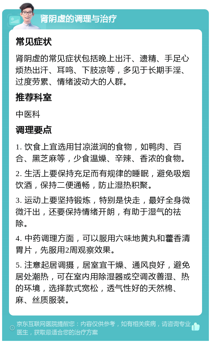 肾阴虚的调理与治疗 常见症状 肾阴虚的常见症状包括晚上出汗、遗精、手足心烦热出汗、耳鸣、下肢凉等，多见于长期手淫、过度劳累、情绪波动大的人群。 推荐科室 中医科 调理要点 1. 饮食上宜选用甘凉滋润的食物，如鸭肉、百合、黑芝麻等，少食温燥、辛辣、香浓的食物。 2. 生活上要保持充足而有规律的睡眠，避免吸烟饮酒，保持二便通畅，防止湿热积聚。 3. 运动上要坚持锻炼，特别是快走，最好全身微微汗出，还要保持情绪开朗，有助于湿气的祛除。 4. 中药调理方面，可以服用六味地黄丸和藿香清胃片，先服用2周观察效果。 5. 注意起居调摄，居室宜干燥、通风良好，避免居处潮热，可在室内用除湿器或空调改善湿、热的环境，选择款式宽松，透气性好的天然棉、麻、丝质服装。