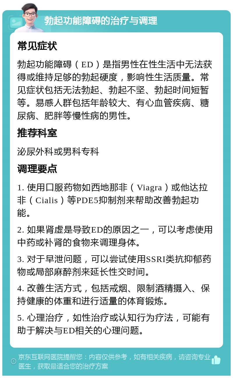 勃起功能障碍的治疗与调理 常见症状 勃起功能障碍（ED）是指男性在性生活中无法获得或维持足够的勃起硬度，影响性生活质量。常见症状包括无法勃起、勃起不坚、勃起时间短暂等。易感人群包括年龄较大、有心血管疾病、糖尿病、肥胖等慢性病的男性。 推荐科室 泌尿外科或男科专科 调理要点 1. 使用口服药物如西地那非（Viagra）或他达拉非（Cialis）等PDE5抑制剂来帮助改善勃起功能。 2. 如果肾虚是导致ED的原因之一，可以考虑使用中药或补肾的食物来调理身体。 3. 对于早泄问题，可以尝试使用SSRI类抗抑郁药物或局部麻醉剂来延长性交时间。 4. 改善生活方式，包括戒烟、限制酒精摄入、保持健康的体重和进行适量的体育锻炼。 5. 心理治疗，如性治疗或认知行为疗法，可能有助于解决与ED相关的心理问题。