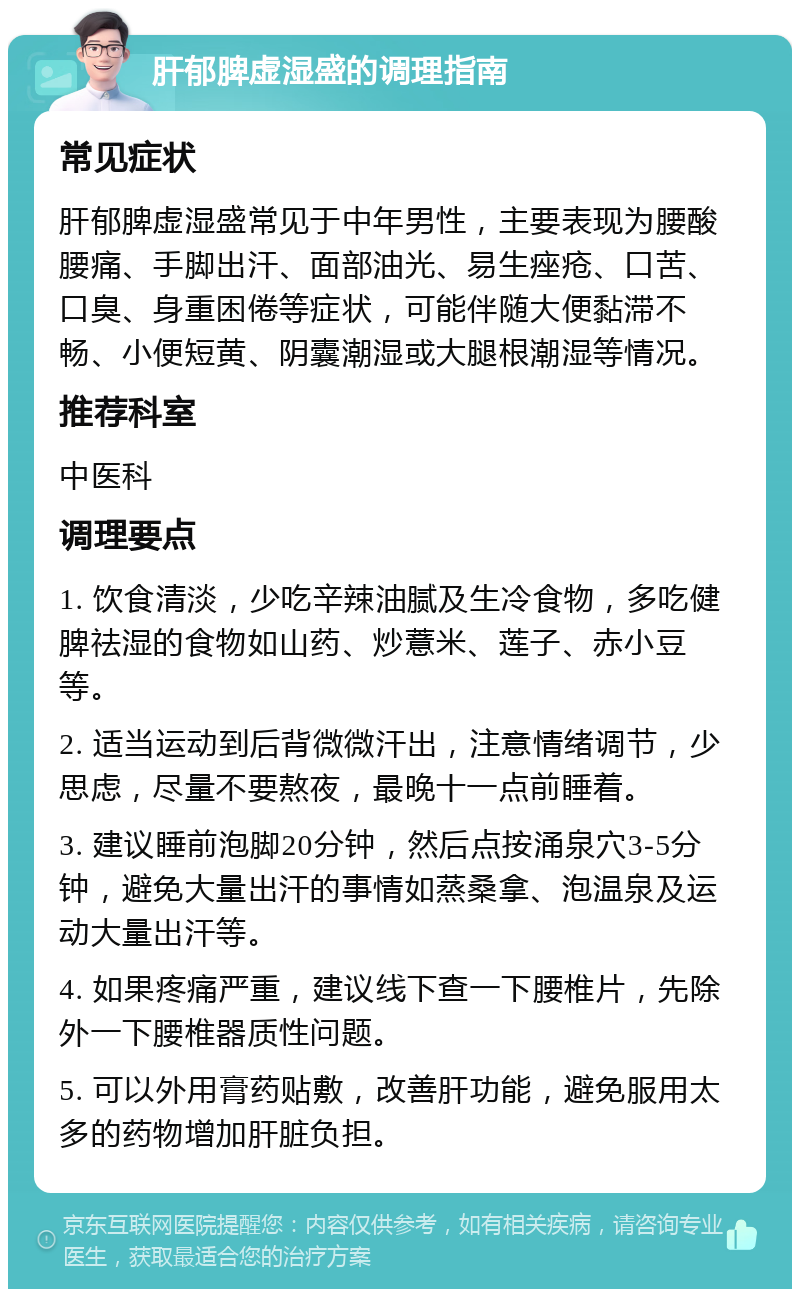 肝郁脾虚湿盛的调理指南 常见症状 肝郁脾虚湿盛常见于中年男性，主要表现为腰酸腰痛、手脚出汗、面部油光、易生痤疮、口苦、口臭、身重困倦等症状，可能伴随大便黏滞不畅、小便短黄、阴囊潮湿或大腿根潮湿等情况。 推荐科室 中医科 调理要点 1. 饮食清淡，少吃辛辣油腻及生冷食物，多吃健脾祛湿的食物如山药、炒薏米、莲子、赤小豆等。 2. 适当运动到后背微微汗出，注意情绪调节，少思虑，尽量不要熬夜，最晚十一点前睡着。 3. 建议睡前泡脚20分钟，然后点按涌泉穴3-5分钟，避免大量出汗的事情如蒸桑拿、泡温泉及运动大量出汗等。 4. 如果疼痛严重，建议线下查一下腰椎片，先除外一下腰椎器质性问题。 5. 可以外用膏药贴敷，改善肝功能，避免服用太多的药物增加肝脏负担。