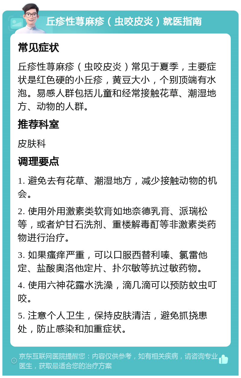 丘疹性荨麻疹（虫咬皮炎）就医指南 常见症状 丘疹性荨麻疹（虫咬皮炎）常见于夏季，主要症状是红色硬的小丘疹，黄豆大小，个别顶端有水泡。易感人群包括儿童和经常接触花草、潮湿地方、动物的人群。 推荐科室 皮肤科 调理要点 1. 避免去有花草、潮湿地方，减少接触动物的机会。 2. 使用外用激素类软膏如地奈德乳膏、派瑞松等，或者炉甘石洗剂、重楼解毒酊等非激素类药物进行治疗。 3. 如果瘙痒严重，可以口服西替利嗪、氯雷他定、盐酸奥洛他定片、扑尔敏等抗过敏药物。 4. 使用六神花露水洗澡，滴几滴可以预防蚊虫叮咬。 5. 注意个人卫生，保持皮肤清洁，避免抓挠患处，防止感染和加重症状。