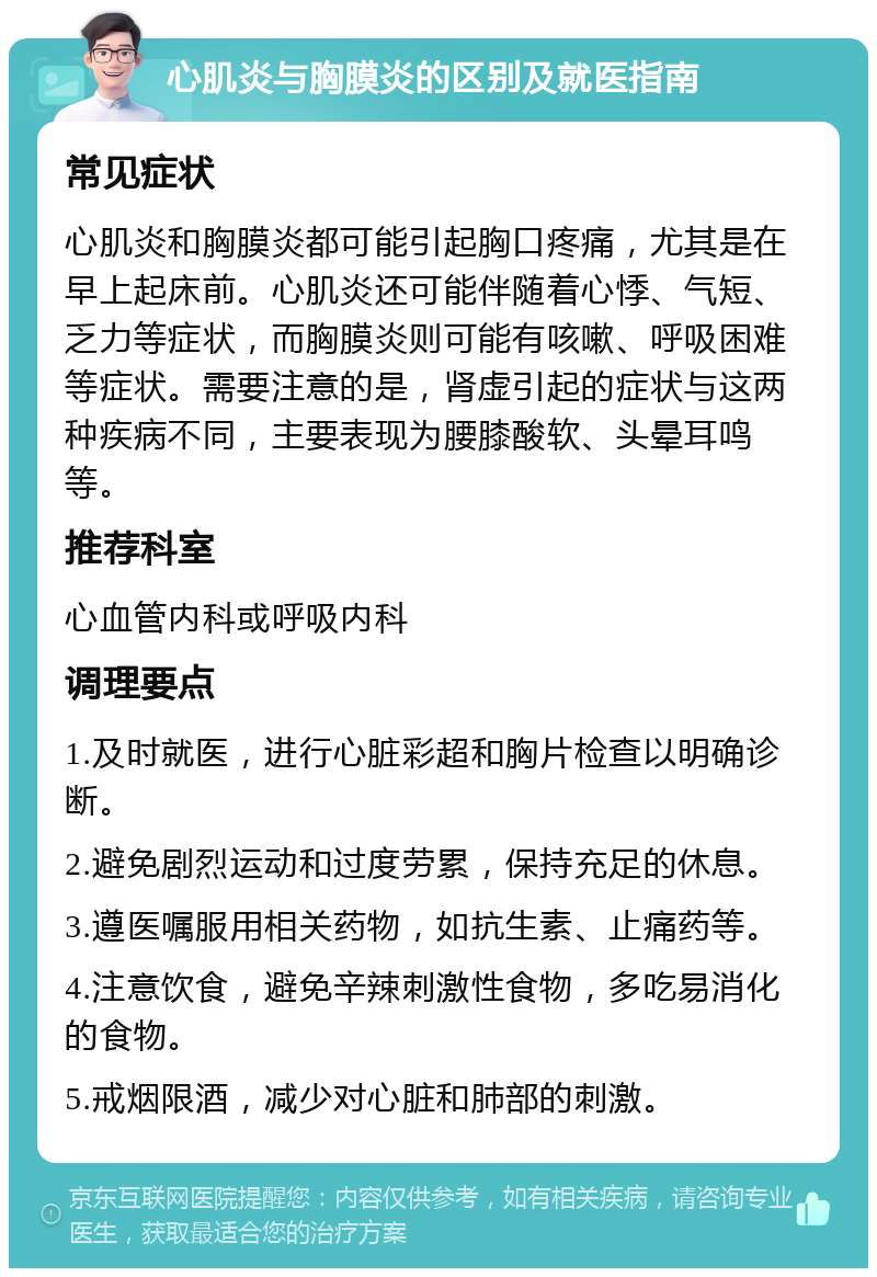 心肌炎与胸膜炎的区别及就医指南 常见症状 心肌炎和胸膜炎都可能引起胸口疼痛，尤其是在早上起床前。心肌炎还可能伴随着心悸、气短、乏力等症状，而胸膜炎则可能有咳嗽、呼吸困难等症状。需要注意的是，肾虚引起的症状与这两种疾病不同，主要表现为腰膝酸软、头晕耳鸣等。 推荐科室 心血管内科或呼吸内科 调理要点 1.及时就医，进行心脏彩超和胸片检查以明确诊断。 2.避免剧烈运动和过度劳累，保持充足的休息。 3.遵医嘱服用相关药物，如抗生素、止痛药等。 4.注意饮食，避免辛辣刺激性食物，多吃易消化的食物。 5.戒烟限酒，减少对心脏和肺部的刺激。