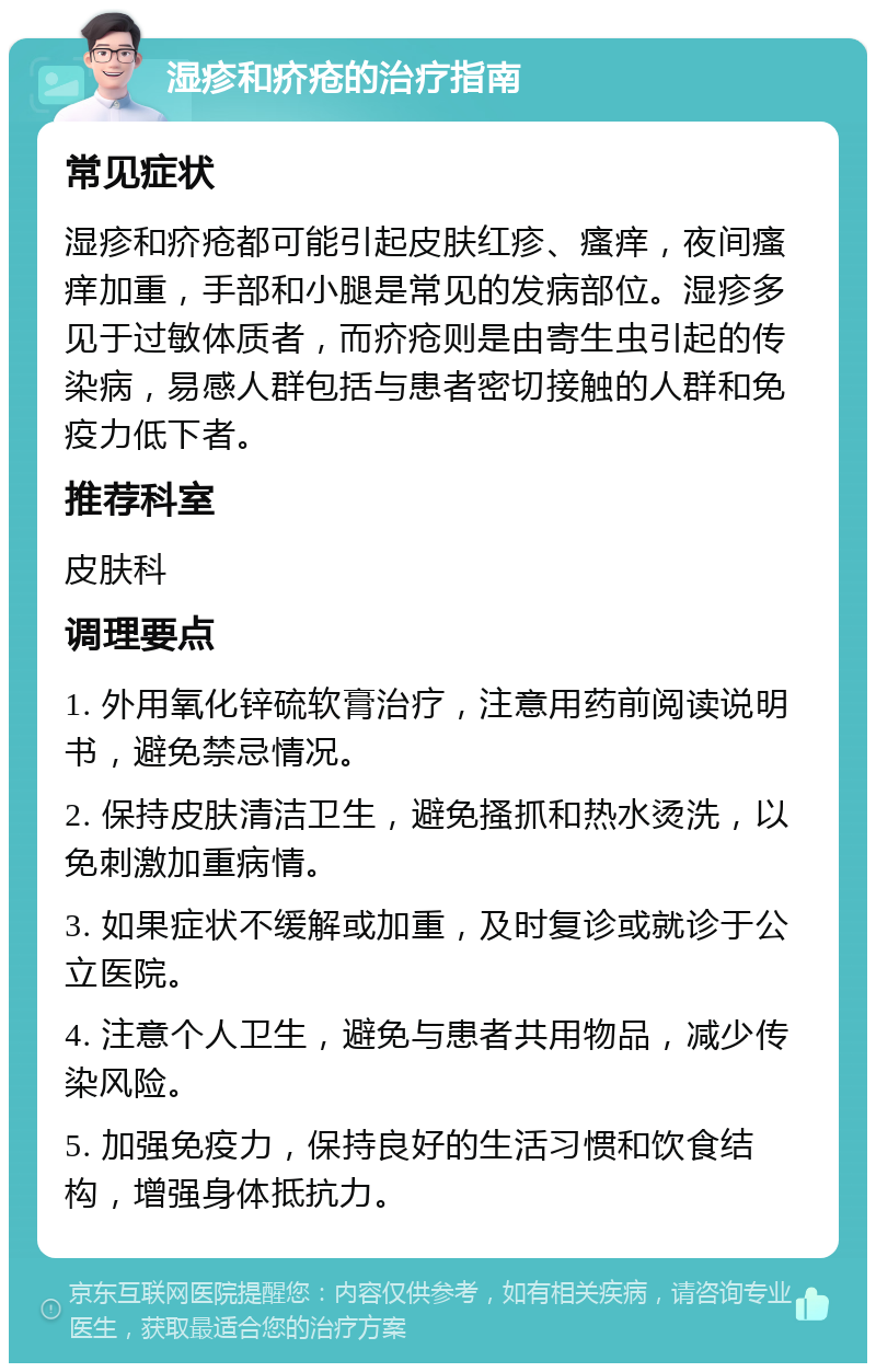 湿疹和疥疮的治疗指南 常见症状 湿疹和疥疮都可能引起皮肤红疹、瘙痒，夜间瘙痒加重，手部和小腿是常见的发病部位。湿疹多见于过敏体质者，而疥疮则是由寄生虫引起的传染病，易感人群包括与患者密切接触的人群和免疫力低下者。 推荐科室 皮肤科 调理要点 1. 外用氧化锌硫软膏治疗，注意用药前阅读说明书，避免禁忌情况。 2. 保持皮肤清洁卫生，避免搔抓和热水烫洗，以免刺激加重病情。 3. 如果症状不缓解或加重，及时复诊或就诊于公立医院。 4. 注意个人卫生，避免与患者共用物品，减少传染风险。 5. 加强免疫力，保持良好的生活习惯和饮食结构，增强身体抵抗力。