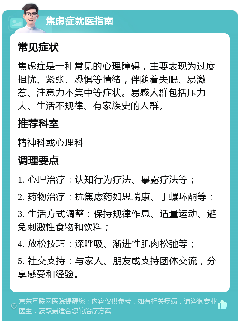 焦虑症就医指南 常见症状 焦虑症是一种常见的心理障碍，主要表现为过度担忧、紧张、恐惧等情绪，伴随着失眠、易激惹、注意力不集中等症状。易感人群包括压力大、生活不规律、有家族史的人群。 推荐科室 精神科或心理科 调理要点 1. 心理治疗：认知行为疗法、暴露疗法等； 2. 药物治疗：抗焦虑药如思瑞康、丁螺环酮等； 3. 生活方式调整：保持规律作息、适量运动、避免刺激性食物和饮料； 4. 放松技巧：深呼吸、渐进性肌肉松弛等； 5. 社交支持：与家人、朋友或支持团体交流，分享感受和经验。