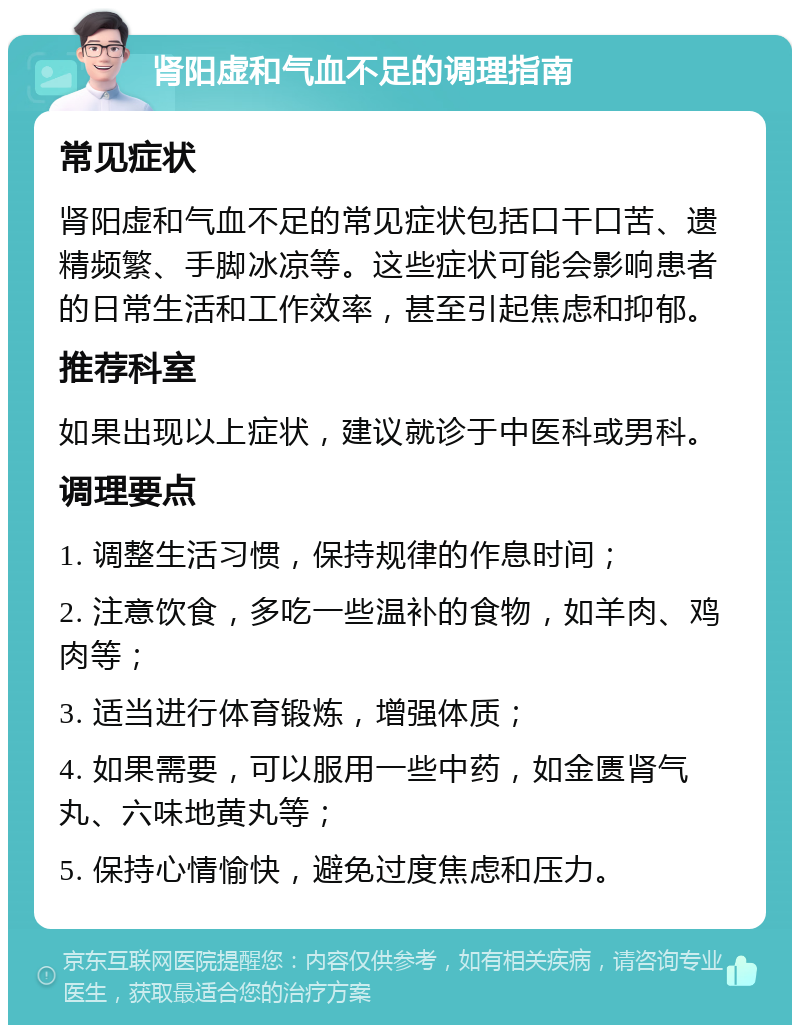 肾阳虚和气血不足的调理指南 常见症状 肾阳虚和气血不足的常见症状包括口干口苦、遗精频繁、手脚冰凉等。这些症状可能会影响患者的日常生活和工作效率，甚至引起焦虑和抑郁。 推荐科室 如果出现以上症状，建议就诊于中医科或男科。 调理要点 1. 调整生活习惯，保持规律的作息时间； 2. 注意饮食，多吃一些温补的食物，如羊肉、鸡肉等； 3. 适当进行体育锻炼，增强体质； 4. 如果需要，可以服用一些中药，如金匮肾气丸、六味地黄丸等； 5. 保持心情愉快，避免过度焦虑和压力。