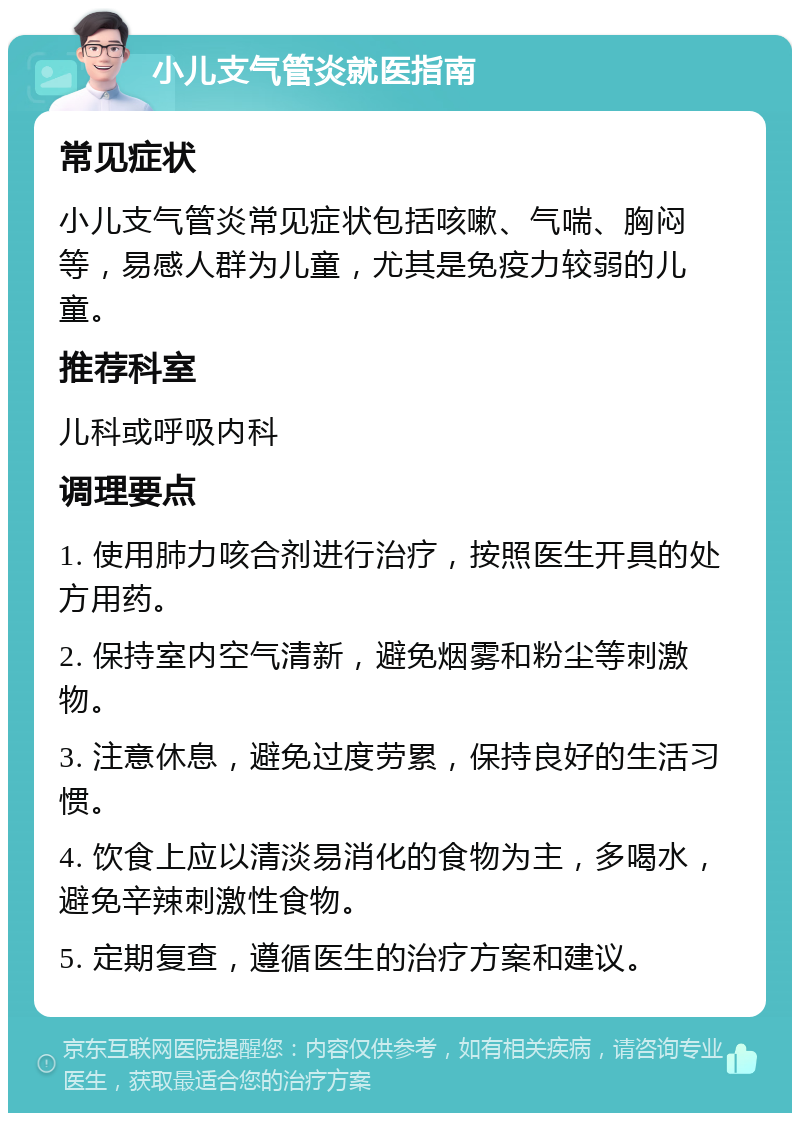 小儿支气管炎就医指南 常见症状 小儿支气管炎常见症状包括咳嗽、气喘、胸闷等，易感人群为儿童，尤其是免疫力较弱的儿童。 推荐科室 儿科或呼吸内科 调理要点 1. 使用肺力咳合剂进行治疗，按照医生开具的处方用药。 2. 保持室内空气清新，避免烟雾和粉尘等刺激物。 3. 注意休息，避免过度劳累，保持良好的生活习惯。 4. 饮食上应以清淡易消化的食物为主，多喝水，避免辛辣刺激性食物。 5. 定期复查，遵循医生的治疗方案和建议。