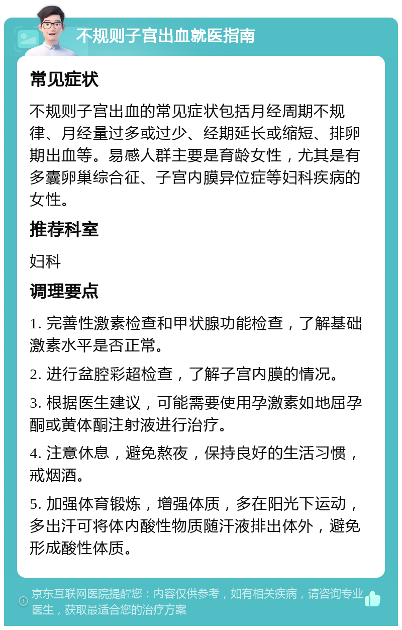 不规则子宫出血就医指南 常见症状 不规则子宫出血的常见症状包括月经周期不规律、月经量过多或过少、经期延长或缩短、排卵期出血等。易感人群主要是育龄女性，尤其是有多囊卵巢综合征、子宫内膜异位症等妇科疾病的女性。 推荐科室 妇科 调理要点 1. 完善性激素检查和甲状腺功能检查，了解基础激素水平是否正常。 2. 进行盆腔彩超检查，了解子宫内膜的情况。 3. 根据医生建议，可能需要使用孕激素如地屈孕酮或黄体酮注射液进行治疗。 4. 注意休息，避免熬夜，保持良好的生活习惯，戒烟酒。 5. 加强体育锻炼，增强体质，多在阳光下运动，多出汗可将体内酸性物质随汗液排出体外，避免形成酸性体质。