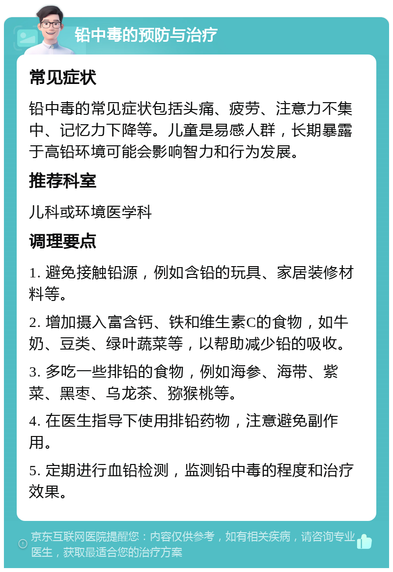 铅中毒的预防与治疗 常见症状 铅中毒的常见症状包括头痛、疲劳、注意力不集中、记忆力下降等。儿童是易感人群，长期暴露于高铅环境可能会影响智力和行为发展。 推荐科室 儿科或环境医学科 调理要点 1. 避免接触铅源，例如含铅的玩具、家居装修材料等。 2. 增加摄入富含钙、铁和维生素C的食物，如牛奶、豆类、绿叶蔬菜等，以帮助减少铅的吸收。 3. 多吃一些排铅的食物，例如海参、海带、紫菜、黑枣、乌龙茶、猕猴桃等。 4. 在医生指导下使用排铅药物，注意避免副作用。 5. 定期进行血铅检测，监测铅中毒的程度和治疗效果。