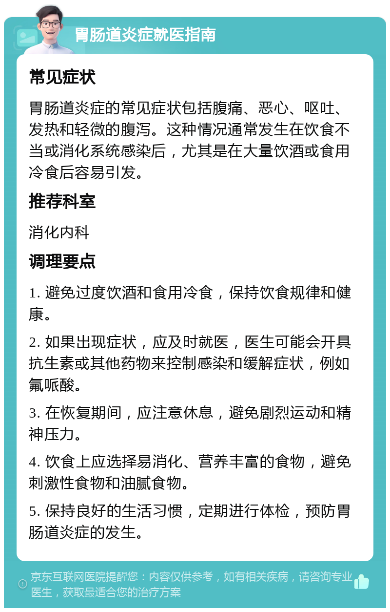 胃肠道炎症就医指南 常见症状 胃肠道炎症的常见症状包括腹痛、恶心、呕吐、发热和轻微的腹泻。这种情况通常发生在饮食不当或消化系统感染后，尤其是在大量饮酒或食用冷食后容易引发。 推荐科室 消化内科 调理要点 1. 避免过度饮酒和食用冷食，保持饮食规律和健康。 2. 如果出现症状，应及时就医，医生可能会开具抗生素或其他药物来控制感染和缓解症状，例如氟哌酸。 3. 在恢复期间，应注意休息，避免剧烈运动和精神压力。 4. 饮食上应选择易消化、营养丰富的食物，避免刺激性食物和油腻食物。 5. 保持良好的生活习惯，定期进行体检，预防胃肠道炎症的发生。