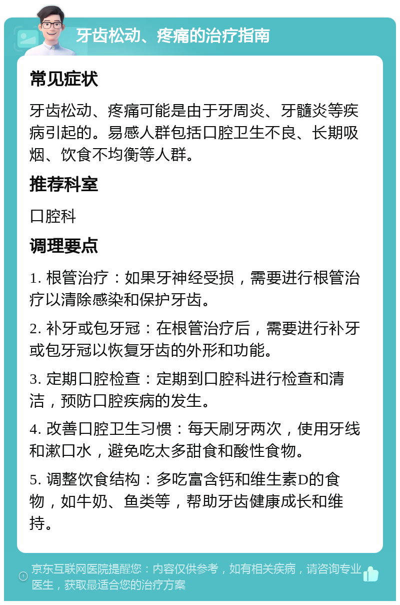 牙齿松动、疼痛的治疗指南 常见症状 牙齿松动、疼痛可能是由于牙周炎、牙髓炎等疾病引起的。易感人群包括口腔卫生不良、长期吸烟、饮食不均衡等人群。 推荐科室 口腔科 调理要点 1. 根管治疗：如果牙神经受损，需要进行根管治疗以清除感染和保护牙齿。 2. 补牙或包牙冠：在根管治疗后，需要进行补牙或包牙冠以恢复牙齿的外形和功能。 3. 定期口腔检查：定期到口腔科进行检查和清洁，预防口腔疾病的发生。 4. 改善口腔卫生习惯：每天刷牙两次，使用牙线和漱口水，避免吃太多甜食和酸性食物。 5. 调整饮食结构：多吃富含钙和维生素D的食物，如牛奶、鱼类等，帮助牙齿健康成长和维持。