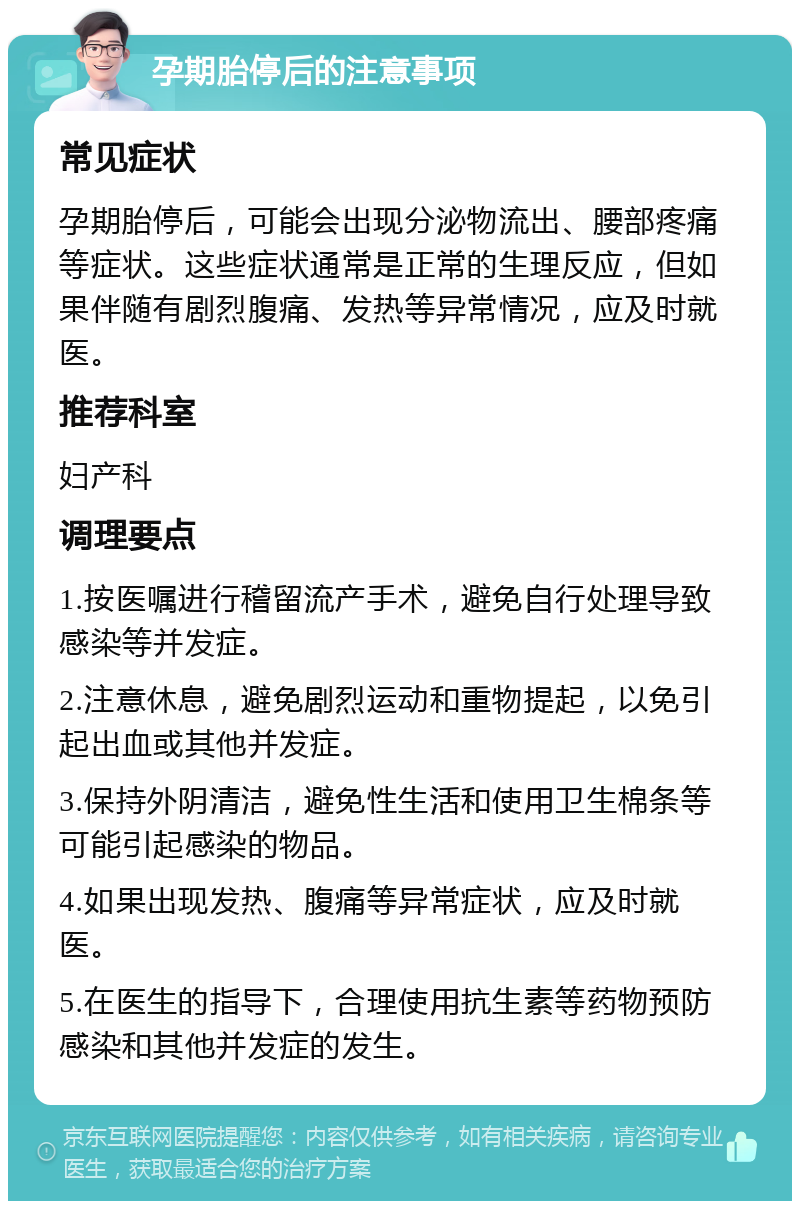 孕期胎停后的注意事项 常见症状 孕期胎停后，可能会出现分泌物流出、腰部疼痛等症状。这些症状通常是正常的生理反应，但如果伴随有剧烈腹痛、发热等异常情况，应及时就医。 推荐科室 妇产科 调理要点 1.按医嘱进行稽留流产手术，避免自行处理导致感染等并发症。 2.注意休息，避免剧烈运动和重物提起，以免引起出血或其他并发症。 3.保持外阴清洁，避免性生活和使用卫生棉条等可能引起感染的物品。 4.如果出现发热、腹痛等异常症状，应及时就医。 5.在医生的指导下，合理使用抗生素等药物预防感染和其他并发症的发生。