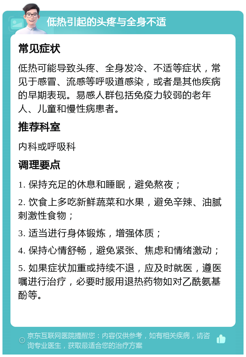 低热引起的头疼与全身不适 常见症状 低热可能导致头疼、全身发冷、不适等症状，常见于感冒、流感等呼吸道感染，或者是其他疾病的早期表现。易感人群包括免疫力较弱的老年人、儿童和慢性病患者。 推荐科室 内科或呼吸科 调理要点 1. 保持充足的休息和睡眠，避免熬夜； 2. 饮食上多吃新鲜蔬菜和水果，避免辛辣、油腻刺激性食物； 3. 适当进行身体锻炼，增强体质； 4. 保持心情舒畅，避免紧张、焦虑和情绪激动； 5. 如果症状加重或持续不退，应及时就医，遵医嘱进行治疗，必要时服用退热药物如对乙酰氨基酚等。