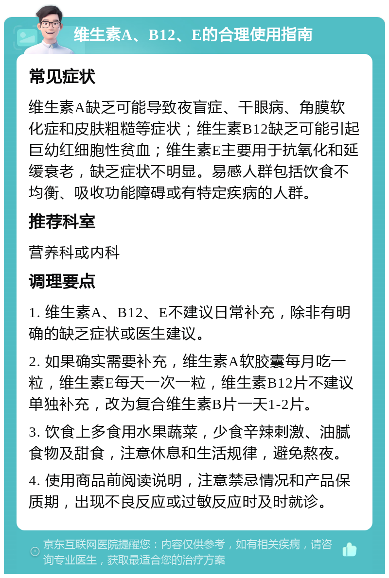 维生素A、B12、E的合理使用指南 常见症状 维生素A缺乏可能导致夜盲症、干眼病、角膜软化症和皮肤粗糙等症状；维生素B12缺乏可能引起巨幼红细胞性贫血；维生素E主要用于抗氧化和延缓衰老，缺乏症状不明显。易感人群包括饮食不均衡、吸收功能障碍或有特定疾病的人群。 推荐科室 营养科或内科 调理要点 1. 维生素A、B12、E不建议日常补充，除非有明确的缺乏症状或医生建议。 2. 如果确实需要补充，维生素A软胶囊每月吃一粒，维生素E每天一次一粒，维生素B12片不建议单独补充，改为复合维生素B片一天1-2片。 3. 饮食上多食用水果蔬菜，少食辛辣刺激、油腻食物及甜食，注意休息和生活规律，避免熬夜。 4. 使用商品前阅读说明，注意禁忌情况和产品保质期，出现不良反应或过敏反应时及时就诊。