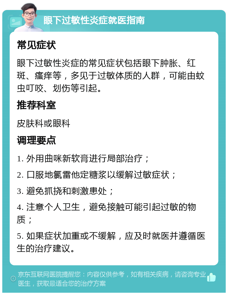 眼下过敏性炎症就医指南 常见症状 眼下过敏性炎症的常见症状包括眼下肿胀、红斑、瘙痒等，多见于过敏体质的人群，可能由蚊虫叮咬、划伤等引起。 推荐科室 皮肤科或眼科 调理要点 1. 外用曲咪新软膏进行局部治疗； 2. 口服地氯雷他定糖浆以缓解过敏症状； 3. 避免抓挠和刺激患处； 4. 注意个人卫生，避免接触可能引起过敏的物质； 5. 如果症状加重或不缓解，应及时就医并遵循医生的治疗建议。