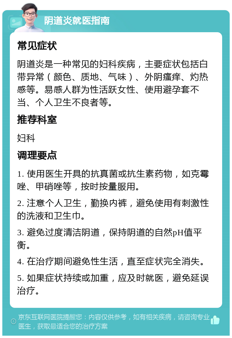 阴道炎就医指南 常见症状 阴道炎是一种常见的妇科疾病，主要症状包括白带异常（颜色、质地、气味）、外阴瘙痒、灼热感等。易感人群为性活跃女性、使用避孕套不当、个人卫生不良者等。 推荐科室 妇科 调理要点 1. 使用医生开具的抗真菌或抗生素药物，如克霉唑、甲硝唑等，按时按量服用。 2. 注意个人卫生，勤换内裤，避免使用有刺激性的洗液和卫生巾。 3. 避免过度清洁阴道，保持阴道的自然pH值平衡。 4. 在治疗期间避免性生活，直至症状完全消失。 5. 如果症状持续或加重，应及时就医，避免延误治疗。