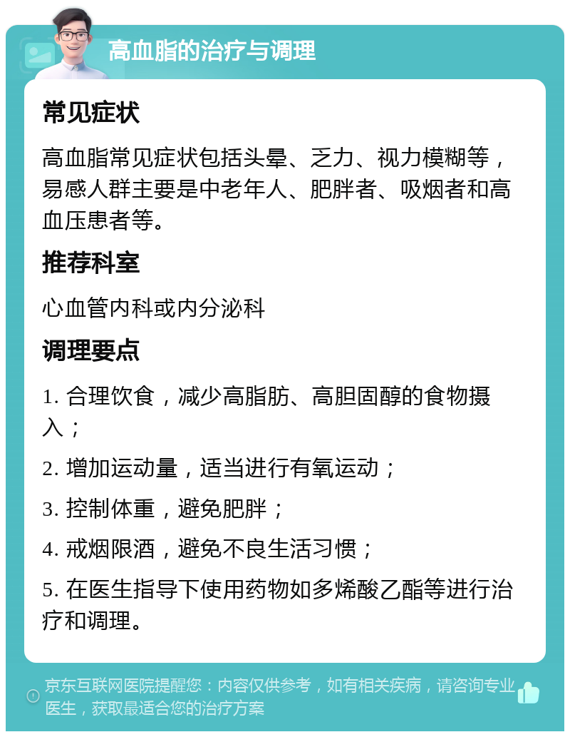 高血脂的治疗与调理 常见症状 高血脂常见症状包括头晕、乏力、视力模糊等，易感人群主要是中老年人、肥胖者、吸烟者和高血压患者等。 推荐科室 心血管内科或内分泌科 调理要点 1. 合理饮食，减少高脂肪、高胆固醇的食物摄入； 2. 增加运动量，适当进行有氧运动； 3. 控制体重，避免肥胖； 4. 戒烟限酒，避免不良生活习惯； 5. 在医生指导下使用药物如多烯酸乙酯等进行治疗和调理。