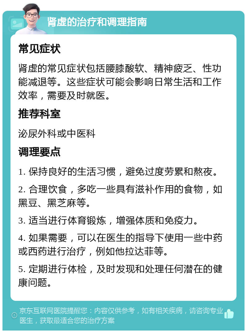 肾虚的治疗和调理指南 常见症状 肾虚的常见症状包括腰膝酸软、精神疲乏、性功能减退等。这些症状可能会影响日常生活和工作效率，需要及时就医。 推荐科室 泌尿外科或中医科 调理要点 1. 保持良好的生活习惯，避免过度劳累和熬夜。 2. 合理饮食，多吃一些具有滋补作用的食物，如黑豆、黑芝麻等。 3. 适当进行体育锻炼，增强体质和免疫力。 4. 如果需要，可以在医生的指导下使用一些中药或西药进行治疗，例如他拉达菲等。 5. 定期进行体检，及时发现和处理任何潜在的健康问题。