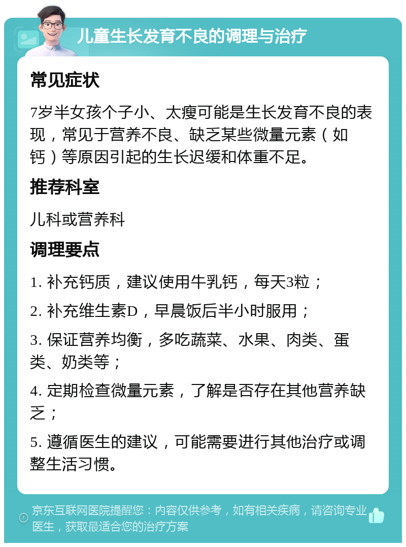 儿童生长发育不良的调理与治疗 常见症状 7岁半女孩个子小、太瘦可能是生长发育不良的表现，常见于营养不良、缺乏某些微量元素（如钙）等原因引起的生长迟缓和体重不足。 推荐科室 儿科或营养科 调理要点 1. 补充钙质，建议使用牛乳钙，每天3粒； 2. 补充维生素D，早晨饭后半小时服用； 3. 保证营养均衡，多吃蔬菜、水果、肉类、蛋类、奶类等； 4. 定期检查微量元素，了解是否存在其他营养缺乏； 5. 遵循医生的建议，可能需要进行其他治疗或调整生活习惯。