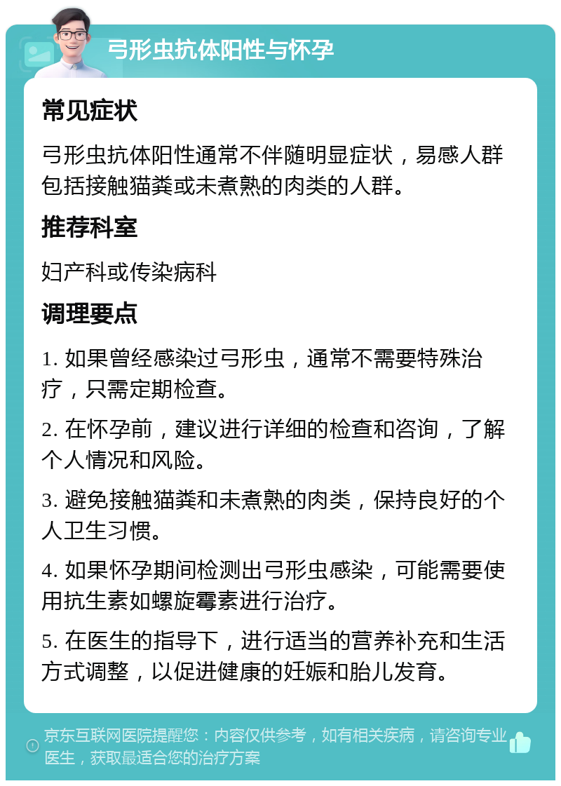 弓形虫抗体阳性与怀孕 常见症状 弓形虫抗体阳性通常不伴随明显症状，易感人群包括接触猫粪或未煮熟的肉类的人群。 推荐科室 妇产科或传染病科 调理要点 1. 如果曾经感染过弓形虫，通常不需要特殊治疗，只需定期检查。 2. 在怀孕前，建议进行详细的检查和咨询，了解个人情况和风险。 3. 避免接触猫粪和未煮熟的肉类，保持良好的个人卫生习惯。 4. 如果怀孕期间检测出弓形虫感染，可能需要使用抗生素如螺旋霉素进行治疗。 5. 在医生的指导下，进行适当的营养补充和生活方式调整，以促进健康的妊娠和胎儿发育。