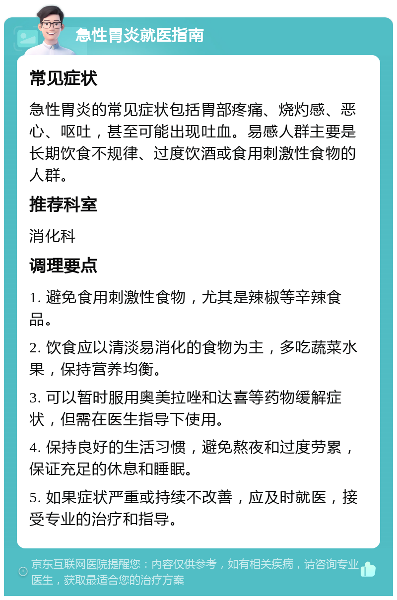 急性胃炎就医指南 常见症状 急性胃炎的常见症状包括胃部疼痛、烧灼感、恶心、呕吐，甚至可能出现吐血。易感人群主要是长期饮食不规律、过度饮酒或食用刺激性食物的人群。 推荐科室 消化科 调理要点 1. 避免食用刺激性食物，尤其是辣椒等辛辣食品。 2. 饮食应以清淡易消化的食物为主，多吃蔬菜水果，保持营养均衡。 3. 可以暂时服用奥美拉唑和达喜等药物缓解症状，但需在医生指导下使用。 4. 保持良好的生活习惯，避免熬夜和过度劳累，保证充足的休息和睡眠。 5. 如果症状严重或持续不改善，应及时就医，接受专业的治疗和指导。