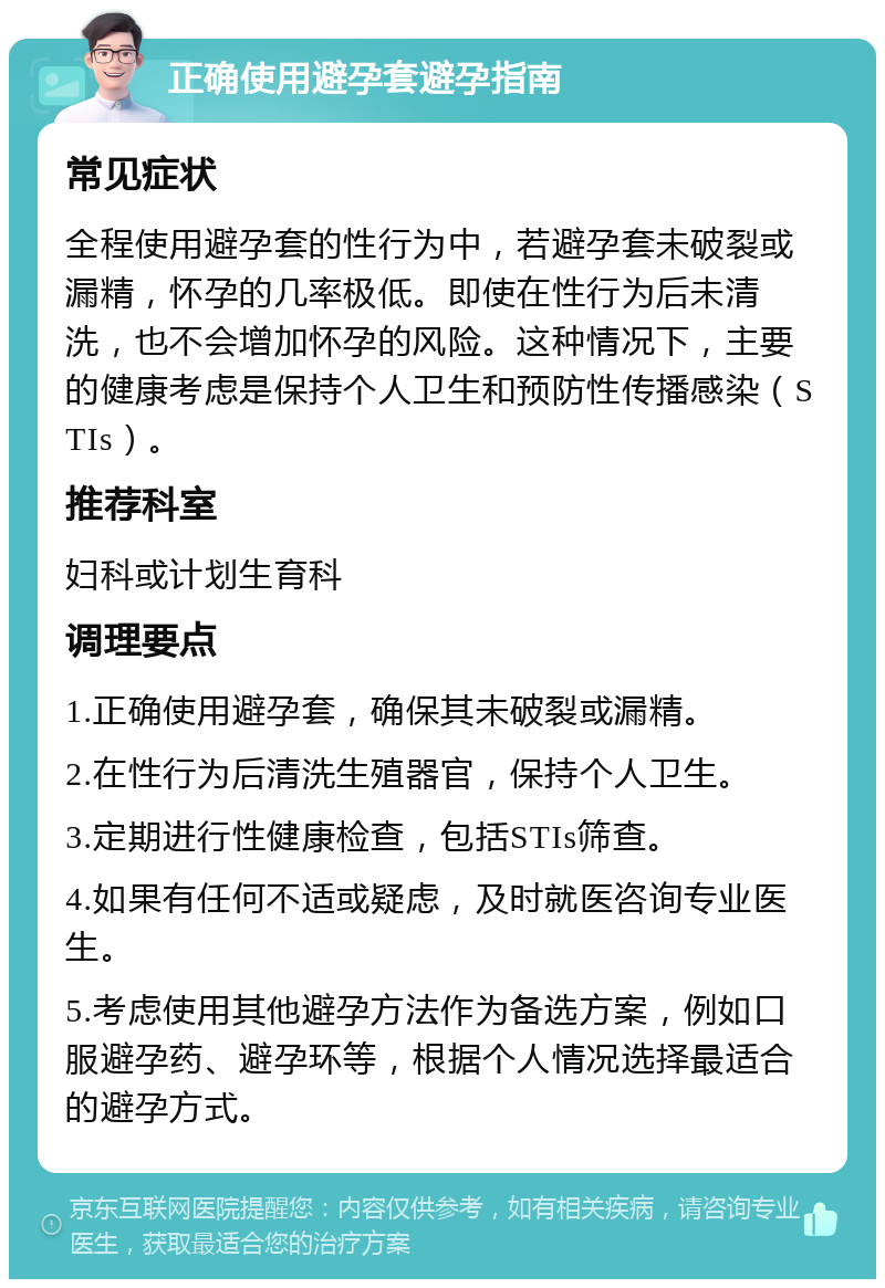 正确使用避孕套避孕指南 常见症状 全程使用避孕套的性行为中，若避孕套未破裂或漏精，怀孕的几率极低。即使在性行为后未清洗，也不会增加怀孕的风险。这种情况下，主要的健康考虑是保持个人卫生和预防性传播感染（STIs）。 推荐科室 妇科或计划生育科 调理要点 1.正确使用避孕套，确保其未破裂或漏精。 2.在性行为后清洗生殖器官，保持个人卫生。 3.定期进行性健康检查，包括STIs筛查。 4.如果有任何不适或疑虑，及时就医咨询专业医生。 5.考虑使用其他避孕方法作为备选方案，例如口服避孕药、避孕环等，根据个人情况选择最适合的避孕方式。