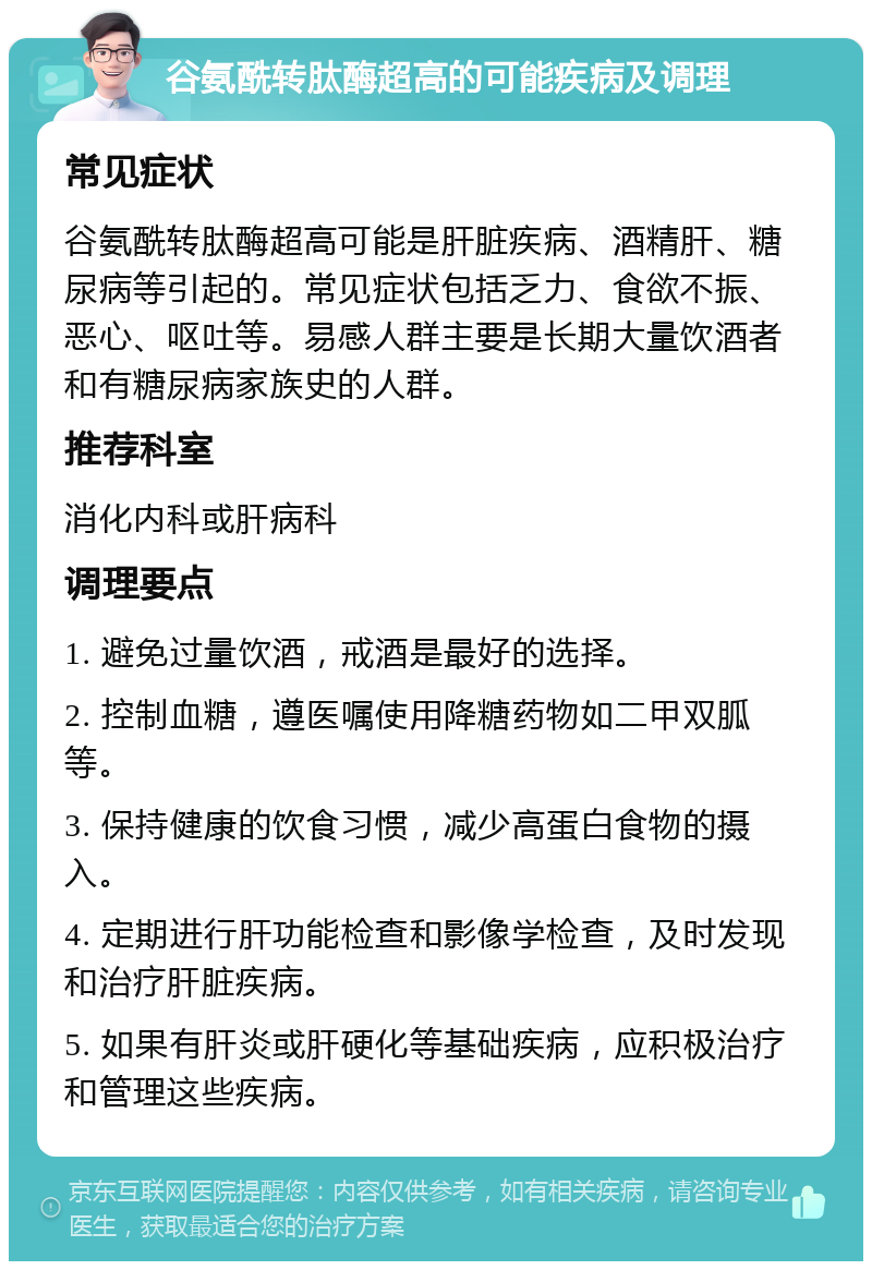 谷氨酰转肽酶超高的可能疾病及调理 常见症状 谷氨酰转肽酶超高可能是肝脏疾病、酒精肝、糖尿病等引起的。常见症状包括乏力、食欲不振、恶心、呕吐等。易感人群主要是长期大量饮酒者和有糖尿病家族史的人群。 推荐科室 消化内科或肝病科 调理要点 1. 避免过量饮酒，戒酒是最好的选择。 2. 控制血糖，遵医嘱使用降糖药物如二甲双胍等。 3. 保持健康的饮食习惯，减少高蛋白食物的摄入。 4. 定期进行肝功能检查和影像学检查，及时发现和治疗肝脏疾病。 5. 如果有肝炎或肝硬化等基础疾病，应积极治疗和管理这些疾病。