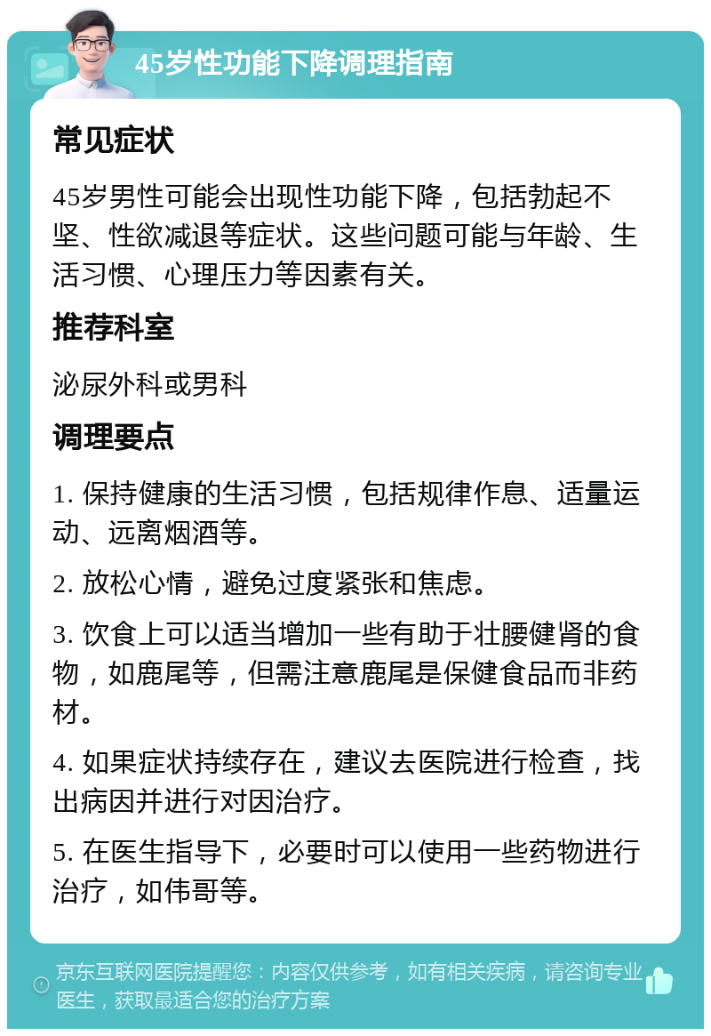 45岁性功能下降调理指南 常见症状 45岁男性可能会出现性功能下降，包括勃起不坚、性欲减退等症状。这些问题可能与年龄、生活习惯、心理压力等因素有关。 推荐科室 泌尿外科或男科 调理要点 1. 保持健康的生活习惯，包括规律作息、适量运动、远离烟酒等。 2. 放松心情，避免过度紧张和焦虑。 3. 饮食上可以适当增加一些有助于壮腰健肾的食物，如鹿尾等，但需注意鹿尾是保健食品而非药材。 4. 如果症状持续存在，建议去医院进行检查，找出病因并进行对因治疗。 5. 在医生指导下，必要时可以使用一些药物进行治疗，如伟哥等。