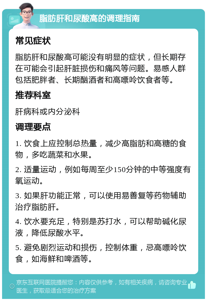 脂肪肝和尿酸高的调理指南 常见症状 脂肪肝和尿酸高可能没有明显的症状，但长期存在可能会引起肝脏损伤和痛风等问题。易感人群包括肥胖者、长期酗酒者和高嘌呤饮食者等。 推荐科室 肝病科或内分泌科 调理要点 1. 饮食上应控制总热量，减少高脂肪和高糖的食物，多吃蔬菜和水果。 2. 适量运动，例如每周至少150分钟的中等强度有氧运动。 3. 如果肝功能正常，可以使用易善复等药物辅助治疗脂肪肝。 4. 饮水要充足，特别是苏打水，可以帮助碱化尿液，降低尿酸水平。 5. 避免剧烈运动和损伤，控制体重，忌高嘌呤饮食，如海鲜和啤酒等。